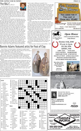 answer page 23
THE AZTEC LOCAL NEWS PAGE 15
The BIG C (Part 21)
It’s been almost three years on October
9th that the Big C came into my life. That
day is still somewhat a blur for me and
my family. I had a lot going on in my
mind and soul. The questions, the thoughts were was I
going to make it through this Big C. My Nana’s death
was so fresh in my head. I just can’t believe it’s been
three years since my Nana went to the heavens above.
We all miss her so much and our life will never be the
same without her here.
I think about how the numbers of the dates are so in
sync and close to each other. I can’t help but think about
the signs right there before our eyes. My Nana died on
September the 9th, 2005 and how I was diagnosed on
October 9th, 2005, a month exact. I can’t stop from
wondering did my Nana make a deal with the Lord to
take her soul and save my soul to stay here on earth and
to teach the many ways my Nana taught me to be a hon-
est and respectful young man. My Nana was a good
teacher on the way you should live your life. She cared
for others and loved everyone she met up with through
out her life. If you knew my Nana you know exactly
what I’m trying to say. My Nana was a very precocious,
special, and sweet person. My Nana could light up a
room with her smile. An angel my Nana, she was a gift
from God to us. My family was blessed to have her as a
wife, mother, and Nana. God Bless my Nana and we all
will meet again and our family will be complete. We
have our purposes on earth. My Nana made her purpose
here on earth and made a differences in many peoples
lives. I know I have a big job in store for me because I
want to make a difference in people’s lives.
I want everyone to know how special our lives are and
talk and help people through the Big C. I was talking the
other day with a man who has been battling the Big C
for 10 years. He was very positive and he knew every-
thing was going to be ok. He’s a champ because he
don’t let the big C get him down. I enjoyed talking with
him. I know that me just taking time out to talk to him
made me feel great and I know I made him feel good
too. We both had the experience with the big C and he is
still battling. He will be in our prayers. I have learned so
much from this experience; I love my life and I would-
n’t change a thing. I’m going to do my best to accom-
plish anything I want. Heck I might start college at 15
yrs old!!
I want to talk about one more thing before I close.
There is someone dear to me and my family who will be
moving away from our family - Father Joe. Father Joe is
one special person for me and my family. He was there
during so many crucial trials in our lives. He always
gave me faith, hope and let me know the Lord was
walking beside me and my family.
Father Joe, we will miss you dearly and I could
never thank you enough for everything you did for
me and my family, but I know there is some other
family that needs you now and they will be very
lucky to have you in their family. We were lucky
to have you in ours!! You will always be part of
our family, God Bless you Father Joe. Thank you
for being our priest and showing us the way!!
In closing, remember Faith, Hope, and God can
help anyone and thinking positive can make it
positive!
So till next time, Sayonara and God Bless - Nick
KELLY J BERHOST
1415 W AZTEC BLV #9
AZTEC
kellyberhost@allstate.com
Insure your boat - hook, line
and sinker - with Allstate boat owners’
insurance. Call me for a quote.
Insurance subject to availability and qualifications. The "Cupped Hands" logo is a registered service mark and "Our
Stand" is a service mark of Allstate Insurance Company.Allstate Insurance Company, Allstate Indemnity Company,
Allstate Property and Casualty Insurance Company, Northbrook, Illinois © 2007 Allstate Insurance Company.
(505) 334 6177
Feat of Clay, a co-op Art Gallery, will hold its monthly artist’s
reception September 26, 2008 from 6:00 to 8:00 p.m. Feat of Clay is
located at 107 S. Main, Aztec, NM. 334-3663
The featured artist will be potter Bonnie Adams.
Bonnie Adams was one of the potters that began Feat of Clay in
2001 in Aztec. Her journey in clay began in Ohio, continued in
Pennsylvania and Texas, and ultimately to Aztec, NM. Along the
way she became a registered nurse. She works at San Juan Regional
Hospital.
Bonnie began working with clay focusing on functional ware. As
she progressed in her art, learning different approaches to clay, she
started focusing on sculptural forms, using slabs, coils, pinched,
thrown and altered components. “I find I am usually drawn to the
human form, not so much to be ‘life-like,’ or as portraiture but
instead, to evoke an idea, feeling or response from the viewer. I con-
tinue to do functional ware, but usually altered in some way with
carving, sculpting or additions.”
In 2001, when Bonnie and her husband came to New Mexico, she
discovered the San Juan College ceramics department. “Since we’ve
been here, I’ve met and learned from an array of potters, all with
widely differing approaches to clay. So between balancing my spiri-
tual life, my husband, my family, my career and clay I have contin-
ued to learn and grow.”
Bonnie Adams featured artist for Feat of Clay
 