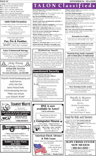 PAGE 22 SEPTEMBER 16 - 30 • 2008
PUPPIES • KITTENS • BIRDS • RODENTS
REPTILES • TROPICAL FISH
Fur, Fin & Feather
PETS • GROOM ‘N’ BOARD • PET CREMATORY
327-5377 • 5100 E. Main • Farmington
Holy Trinity
Catholic Church
42 Road 3520, Flora Vista
Sunday Mass ... 9:00 am
For more information, call 334-3885
TA L O N C l a s s i f i e d s
no charge - no frills 15 word personal classified.
$5 ad - 20 words, $1 each additional 10 words.
$10 ad - 3.25 X .75, single line frame
$15 ad - 3.25 X 1, deco type, single line frame
$20 ad - 3.35 X 1.5 - deco type, single line frame
$30 ad - 3.25 X 2 - deco type, frame, graphic
Send your ad with payment to The Aztec Local News,
PO Box 275, Aztec, NM 87410, or drop in the drop box
at the Aztec Chamber of Commerce or Zip and Ship.
Adult Faith Formation
St. Joseph Catholic Church • 500 N Mesa Verde, Aztec
Thursdays 7:00 PM - Classes resume September 25
Childcare provided
Upgrade your spiritual life
For more information call 334-6535
www.stjosephaztec.com
Aztec Cottonwood Storage
Good Rates • Pay first month, second month FREE
Different sizes • RV and Open Space available
Limited hours: 2- 6 pm, Call 334-6111
or 334-7175, leave message
RAPE CRISIS CENTER
NEW MEXICO
• 888-811-8282 •
You can call the Rape Crisis Center from anywhere in
the state and call an advocate any time
(24 hours/7 days a week)
and not have to worry about a phone charge.
Housecleaning in the Aztec/Flora Vista area. For
more info, call 793-0563.
Priscilla A. Shannon
Attorney at Law
Divorce,
Kinship Guardianships,
and Wills
• 333-2055 •
105 East Chaco • Aztec
Need bicycle repairs? See Dave at Frontier Sports. 108
N. Main Ave. Saturday 10 - 5. 334-0009.
Have Recycled Building Materials? Place in
Farmington freecycle- classified listing of free items:
www.freecycle.org
Wanted: small tractor, backhoe/front end loader in
decent condition. 334-1551.
Hauling, debris, disposal of appliances, yard cleanup.
Helping Hands, Call Dennis, 505-947-1258.
Bible Study - Fellowship Group: Want to join/start.
Full Gospel, Sabbath Keepers, no 501(C)3. 334-5121.
Free! Lots of cases of good clean canning jars,
(quarts and pints). Call 334-3963.
Wanted: Honda or Toyota, 4 door or station wagon,
will pay up to $2,000.00. Call Elisa – 334-1840.
Wanted: Travel Trailer, clean, working with bath-
room/shower & kitchen, will pay up to $1,500.00. Call
Elisa – 334-1840.
Wanted: 8 x 10 storage shed. Raymond 334-2683
Professional home cleaning at reasonable rates.
FREE in home estimates. Please call (505)608-9625.
Will pay cash for trailer, good condition, set up in
park. New number, 860-7220.
Australian Shepherd puppies from world renowned
Working Champion bloodlines. Triple registered. $800.
(505) 333-2662. www.windymesaaussies.com.
Will purchase oil/gas and mineral interests. Call 970-
759-2036 or send inquiries to: Brad Caskey, 10 Town
Plaza #169, Durango, CO 81301.
Firewood for sale, $200. Mixed cord, piñon and cedar.
Will deliver. 334-0956.
Proform weight bench, weights and bar included.
Really nice $700. Call 801-8539.
Busy Aztec salon needs licensed cosmetologists, nail
techs, massage therapists. Apply in person at Adara
Salon, 1415 W. Aztec Blvd. #8.
American Check Advance
& Title Loans
2428 E. Main St. • Farmington, NM 87401
(505) 599-0909
Title Loans • Payday Loans
Call or come in
today and ask about
our 50% off
new loans.
Have immediate openings for
Career Oriented Security Officers
• Must be 21 years old
• Must have High School Diploma or GED
• Must have Good communication skills
• Must pass background and drug testing
We offer
• 100% employer paid health benefits
for employees
• Voluntary Dental and Vision plans
• Uniforms and training provided
• Competitive pay, flexible schedules
• Paid vacations, matching 401K plan
• Opportunity for advancement, tuition
reimbursement
Call M-F, 9 am - 3 pm, 505 564 2447 for information
Guardsmark E.O.E.
Guardsmark Security
computerhouse@sisna.com
Specializing in Spyware
and Virus Removal
408 S. Main • Aztec • 334-8951
Hours: Mon. - Fri., 9 am - 5 pm
DSL is now
available in Aztec!
Call for information
z Computer House y
• New systems • Repair & Service
• Printer ink supplies • Refurbished laptops
Need Quality Carpentry work done?
call Steve Dahlstrom Carpentry
505-330-4618. Honest, dependable and reliable.
Mountain living, family community,
and excellent place of employment
Where can you find all of these in one place? Mercy
Regional Medical Center in Durango CO can offer you
all of the above and more. We are currently looking for
RNs both Part Time and Full Time in the following
departments – Quality, Family Birth Center, Durango
Mountain Resort Clinic, Float Pool, House
Supervisors, SASS, PACU, Med Surg, Ortho Spine,
TCU/Peds, Surgery, and Emergency. Qualified appli-
cants will have proven experience and current
Colorado RN License or multi-state compact license.
Mercy offers competitive pay and benefits for all part
time and full time employees. For more information or
to apply visit us on-line at www.mercydurango.org or
call Human Resources at 970-764-3750. EOE.
FOR SALE MOBILE HOME 16X76 1999
WITH FURNITURE. 3BEDROOM 2 BATHS
IN A NICE PARK
BEAUTIFUL LANDSCAPE $36,000.00
(505) 333-2316 OR (505) 334-2844!!!Critical Care Nurses!!!
IMMEDIATE openings - Mercy Regional Medical
Center in beautiful Durango, CO, has immediate open-
ings in our ICU & ER for experienced Critical Care
Nurses. Mercy offers more than just a job - We offer
you a positive work environment, friendly and compe-
tent co-workers, tuition reimbursement, on-site child
care center, competitive pay, as well as incredible ben-
efits. For more information or to apply call Human
Resources at 970-764-3755 or visit us on-line at
www.mercydurango.org. EOE.
Homemade Soy Candles,
$7 each. Over 170 scents to choose from and you
choose the colors. 505-632-8901, 8 am - 8 pm.
Horse Boarding Facility needed
for two retired mares. Good shelter or barn with lots of
turn out. Grass hay and Quality care.
Cheryl, 970-426-9628.
Food for Kids and Seniors
ECHO, Inc./CSFP “Free Food for Kids and
Seniors” announces the local food distributions:
Thursday, Sept. 18 - Bloomfield St. Mary Parish Hall,
11:00 am - 1:00 pm
Tuesday, September 23 - Aztec Senior Center,
11:00 am - 1:00
Those missing a CSFP distribution may pickup at
ECHO Warehouse, 401 S. Commercial, Farmington,
which is open 8 - 5:30 weekdays (closed for lunch 12 -
1). Closed holidays and 3 pm on the last business day of
each month. All income must be counted regardless of
taxability to qualify for this program. Individuals receiv-
ing W.I.C. may not receive CSFP. Call 326-3770 for info.
Buy • Sell • Trade • Consignment
300 NE Aztec Blvd. • Aztec • 505-334-8276
• New and used trailers •
Utility • Cargo • Goosenecks • Dump Trailer
All sizes • Repairs
Full line of trailer parts - from axles to hitches
Monday thru Friday: 8-5:30 • Saturday: 9-noon
Robbins Trailer Parts
and Sales
1-800-230-6072
505-634-2510
201 Idaho St. • Bloomfield
“Keeping the
Four Corners Clean.”
Waste Corporation
Call us for all of your residential,
commercial & roll-off needs
 