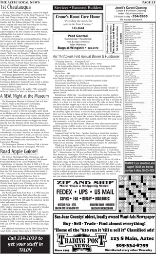 THE AZTEC LOCAL NEWS PAGE 23
Jewell’s Carpet Cleaning
Carpet & Furniture Cleaning
water • flood restoration
24 hours a day • 334-3965
We accept insurance
Pest Control
Commercial • Residential
TREE & WEED SPRAYING
Allan Walraven
Bugs-A-Winginit • 320-6372
Services • Business Builders
Crane’s Roost Care Home
“Providing the most elite
care in the Four Corners”
333-2604
4-H . . . . . . . . . . . . . . . . . . . . . . . .11,16
Adara Day Spa . . . . . . . . . . . . . . . . . .13
AliceMarie Slaven-Emond . . . . . . .17,24
Allstate . . . . . . . . . . . . . . . . . . . . . . . .15
American Check Advance . . . . . . . . . .22
Aztec Farmers Market . . . . . . . . . . . .14
Aztec Feed . . . . . . . . . . . . . . . . . . . . .10
Aztec Recycling Center . . . . . . . . . . . .18
Bella’s Salon . . . . . . . . . . . . . . . . . . . .6
Blue Mesa Yoga . . . . . . . . . . . . . . . . .14
Bugs-a-Winginit . . . . . . . . . . . . . . . . .23
Community Midwives . . . . . . . . . . . . . .4
Computer House . . . . . . . . . . . . . . . .22
Cottonwood Storage . . . . . . . . . . . . . .22
Crane’s Roost . . . . . . . . . . . . . . . . . . .23
Desert View . . . . . . . . . . . . . . . . . . . .13
Dragonfly . . . . . . . . . . . . . . . . . . . . . .10
FCER . . . . . . . . . . . . . . . . . . . . . . . . .15
Feat of Clay . . . . . . . . . . . . . . . . . . . .10
Five Star Mechanical . . . . . . . . . . . . .18
Frontier Sports . . . . . . . . . . . . . . . . . .10
Fur, Fin & Feather . . . . . . . . . . . . . . .22
G-N-G Rock . . . . . . . . . . . . . . . . . . . .18
Guardsmark Security . . . . . . . . . . . . .22
Harmony Naprapathic . . . . . . . . . . . . .14
Healing Haven . . . . . . . . . . . . . . . . . . .6
Holy Trinity . . . . . . . . . . . . . . . . . . . . .22
Home Plumbing . . . . . . . . . . . . . . . . .18
Homestead Cabinets . . . . . . . . . . . . .10
Hot Nails by Amy . . . . . . . . . . . . . . . .13
Jewell’s Carpet . . . . . . . . . . . . . . . . . .23
Local Computer Solutions . . . . . . . . . . .4
Maiden & the Crone . . . . . . . . . . . . . .10
Main Street Bistro . . . . . . . . . . . . . . . .10
Main Street Spirit . . . . . . . . . . . . . . . .10
McDonalds . . . . . . . . . . . . . . . . . . . . .12
Mercy Medical Center . . . . . . . . . . . . .22
Mezmerize Salon . . . . . . . . . . . . . . . . .8
Mitchell Garage Door . . . . . . . . . . . . . .5
Most of Us . . . . . . . . . . . . . . . . . . . . . .5
Mr. Electric . . . . . . . . . . . . . . . . . . . . .18
Nickell’s Worth Bookkeeping . . . . . . . .22
Noah’s Ark . . . . . . . . . . . . . . . . . . . . .17
Oktoberfest . . . . . . . . . . . . . . . . . . . . . .5
Pierced Buddha . . . . . . . . . . . . . . . . .10
Pioneer Heights . . . . . . . . . . . . . . . . .18
Priscella Shannon, Atty . . . . . . . . . . . .22
Quilt-It YaYa . . . . . . . . . . . . . . . . . . . .10
Ramsey Realty . . . . . . . . . . . . . . . . . .18
Reliance Medical . . . . . . . . . . . . . . . . .4
Rising Sun . . . . . . . . . . . . . . . . . . . . .18
Robbins Trailer Parts . . . . . . . . . . . . .22
Robert Oxford . . . . . . . . . . . . . . . . . . .17
San Juan College East . . . . . . . . . . . .12
San Juan County . . . . . . . . . . . . . . . .24
San Juan Regional Medical Center . . . .4
Sign Worx . . . . . . . . . . . . . . . . . . . . . .15
Southwest Midwives . . . . . . . . . . . . . .14
St. Josephs . . . . . . . . . . . . . . . . . .13,22
StarBrite Creations . . . . . . . . . . . . . . .10
State Farm . . . . . . . . . . . . . . . . . . . . . .2
Sutherland Farms . . . . . . . . . . . . . . . . .7
The Shoppe . . . . . . . . . . . . . . . . . . . . .6
Therapeutic Solutions . . . . . . . . . . . . . .6
Title Services of SJC . . . . . . . . . . . . .18
Trading Post News . . . . . . . . . . . . . . .23
Transit Waste . . . . . . . . . . . . . . . . . . .22
Vanilla Moose . . . . . . . . . . . . . . . . . . .15
Wildwood Trim . . . . . . . . . . . . . . . . . .18
Winter-Sage Construction . . . . . . . . . .14
Zip & Ship . . . . . . . . . . . . . . . . . . . . .23
THANKS to our advertisers who
support TALON and the free
services it offers. 505-334-1039
Goodrates•Goodcirculation
andGoodforyourbusiness
TheAztecLocalNews
Callforadrateinformation
334-1039
Arc Thriftown’s First Annual Dinner & Fundraiser
“Changing Seasons…..Changing Lives”
On Saturday, October 11th, 2008, from 6 PM – 9 PM
At the Courtyard by Marriott (560 Scott Avenue in Farmington, NM)
Dinner Buffet with Live Music, Silent and Live Auctions, Award
Presentations
Ticket Price $40
One ticket will be drawn to win a watercolor, generously donated by local
artist Dwight Lawing!
Call The Arc Thriftown at 505-325-8998 to purchase tickets
All proceeds benefit the Arc Thriftown.
Nominations for awards will be taken until September 16th -
Submit an e-mail to thearc@sanjuanlive.net (please identify “awards” in
subject line) and indicate why the individual nominated should receive the
specific award.
Entrepreneur of the Year - An entrepreneur is a person who has started a
company or some kind of venture that requires they take responsibility for the
outcome. Their idea is dynamic. Their team has found a job that is not done by
others, or is done in a way that is new to the area. The risks are theirs. Who do
you know that has stepped up to take on a job, being their own boss, stepping
outside the typical work world to seek an adventure.
Self-Advocate of the Year - Self-advocacy is an important term and action in
the disability rights movement. It refers to those people who take control of
their own lives, being in charge of their own care, directing their caregivers
towards the outcomes they would like to reach. Who do you know that speaks
up for themselves, calls for support when needed, directs their life using social
and community, as well as their own resources.
Thinking Outside the Box Award - There are times when unconventional
problem solving could be used to solve an issue better than conventional
thinking. Who do you know that seeks creative solutions to meet typical,
everyday needs.
Amazing Family of the Year - Families function to orient their members
socially, culturally, and economically. Every family, as a unit is amazing as
they move through their days. One’s family experience shifts and changes
over time and with those needs that arise when challenged. What family
strikes you as amazing - meeting those needs and rising to the challenges?
Thank you for your support of The Arc Thriftown!
• POSTER CONTEST to build awareness about the self-determination
movement for people with disabilities: “Self-Determination: It’s All About
Me!” - Submit entries by 5:00 p.m. on Mon 09/22 to The Arc Thriftown, 200
West Broadway, Farmington, NM 87401 For information and entry form con-
tact Martha Mason at (505) 325-8998 or thearc@sanjuanlive.net
• STEPS TO SUCCESS FALL CONFERENCE 7:30 – 3:30 on 10/10/08 at
San Juan College Henderson Fine Arts Building –Registration is $25. Call
Debbie at the Native American Disability Law Center (505) 863-9062 or toll-
free 1-877-283-3208. Contact your Special Ed Director, and the school district
may pay your registration fee or a stipend. A limited number of scholarships
will be available for people with disabilities and one family member. Call to
register, and let Debbie know that you have a disability and you want to
use your stipend toward registration.
1st Chautauqua
The San Juan College Chautauqua season will begin
on Tuesday, September 23, in the Little Theatre at 7 p.m.
with “Jack Thorp’s Songs of the Cowboys,” featuring
well-known historian of the Santa Fe Trail Mark
Gardner and Rex Rideout playing 19th century instru-
ments, singing trail songs and discussing the exciting
life of the 19th century western cowboy.
Nathan H. "Jack" Thorp (1867-1940), who is widely
acknowledged as the first collector of cowboy ballads,
published the first book of cowboy songs at Estancia,
New Mexico, in 1908.
Concerts celebrating his seminal publication, Songs of
the Cowboys, will take place across the state this month
and are part of the NMHC celebration of the New
Mexico Centennial of Statehood.
His slim booklet contained 23 songs, a number of
which Thorp wrote himself, including the oft-recorded
classic, "Little Joe, the Wrangler." Although born and
raised in New York City to a prominent family, Thorp
visited the West while a teenager and eventually made
New Mexico his home. He worked in New Mexico as a
cowboy, rancher, livestock buyer, surveyor, mounted
policeman, and brand inspector. Thorp's acquaintances
and friends included legendary lawman Pat Garrett,
cowboy artist and author Will James, author and folk-
lorist J. Frank Dobie, and poet Alice Corbin.
Chautauqua presentations are co-sponsored by the
New Mexico Humanities Council and the San Juan
College School of Humanities, as well as the
Farmington Educators’ Support Center, which is admin-
istering a federal Department of Education Teaching
American History grant.
This program is free to the public. FMI, contact Dr.
Miller at 334-9325 or Sha Lyn Weisheit at 599-8771.
A REAL Night at the Museum
The Farmington Museum at Gateway Park will host
“A REAL Night at the Museum” on Saturday,
September 27 from 6:00 p.m. to 9:00 p.m.
Museum visitors may experience the Farmington
Museum as it comes to life for one night a year. Based
on the Hollywood hit, characters from Farmington’s past
will come to life and interact with visitors. The Museum
staff is planning a whole new cast of characters to help
make this second annual event even bigger and better
than the first. Ike Stockton of the Stockton Gang was a
big hit last year and will make several surprise entrances
this year.
The event will provide games for kids and adults,
refreshments, live music, hayrides, an antique car drive-
in movie, photos by Sherri’s Studio, an old west saloon,
and many more features and attractions. This is a free
event meant to introduce the entire family to the
Farmington Museum.
The Farmington Museum at Gateway Park is located
at 3041 East Main Street in Farmington. 599-1174.
Road Apple Galore!
The City of Farmington Parks, Recreation, and
Cultural Affairs department will host the 28th Annual
Road Apple Rally at the Lions Wilderness Park
Amphitheater on Saturday, October 4, 2008 at 9:30 a.m.
The Road Apple Rally is the longest running annual
mountain bike race in the country and this year we cele-
brate the 28th Anniversary of this event that started in
1981. Come join us for what many of the participants
call the most fun mountain bike race there is.
The Road Apple Rally offers classes for everyone.
Beginners will do an 15-mile loop, all others will do the
30-mile Road Apple Loop. Climbing on the course is
minimal, making it fast and fun. When you do the
whoop sections you will think you are in the air more
than on the ground.
The Road Apple Rally Kids Race is a FREE race just
for kids. The Road Apple Rally also offers the scenic
Citizens Bank Tour. This year the tour will be even bet-
ter than last year! There will again be numerous top pro
riders and racers in attendance.
Register online at www.active.com until October 2,
2008. Mail-in registrations must be received by October
2, 2008. Mail entries to: Road Apple Rally, 901
Fairgrounds Rd, Farmington, NM 87401. Late registra-
tion and packet pick-up will be held from 9:00 a.m. to
5:00 p.m. on October 3, 2008 at 901 Fairgrounds Rd,
Farmington, NM. A $10 late fee will be added on
October 3, 2008. Event-day packet pick-up will be from
8:00 a.m. to 9:00 a.m. only. There is NO race-day regis-
tration.
For additional information on the 28th Annual Road
Apple Rally, contact Shawn Lyle at (505) 599-1140.
Call 334-1039 to
get your stuff in
TALON
 
