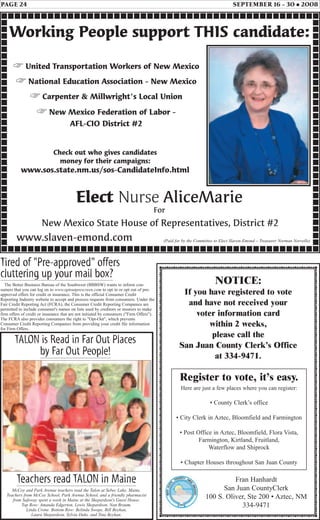 PAGE 24 SEPTEMBER 16 - 30 • 2008
Fran Hanhardt
San Juan CountyClerk
100 S. Oliver, Ste 200 • Aztec, NM
334-9471
Teachers read TALON in Maine
McCoy and Park Avenue teachers read the Talon at Sebec Lake, Maine.
Teachers from McCoy School, Park Avenue School, and a friendly pharmacist
from Safeway spent a week in Maine at the Shepardson's Guest House.
Top Row: Amanda Edgerton, Lewis Shepardson, Nan Braum,
Linda Crone. Bottom Row: Belinda Swope, Bill Beyhan,
Laura Shepardson, Sylvia Duhs, and Tina Beyhan.
TALON is Read in Far Out Places
by Far Out People!
NOTICE:
If you have registered to vote
and have not received your
voter information card
within 2 weeks,
please call the
San Juan County Clerk’s Office
at 334-9471.
Check out who gives candidates
money for their campaigns:
www.sos.state.nm.us/sos-CandidateInfo.html
(Paid for by the Committee to Elect Slaven-Emond – Treasurer Norman Norvelle)
Working People support THIS candidate:
New Mexico State House of Representatives, District #2
☞ United Transportation Workers of New Mexico
☞ National Education Association - New Mexico
☞ Carpenter & Millwright's Local Union
☞ New Mexico Federation of Labor -
AFL-CIO District #2
www.slaven-emond.com
Elect Nurse AliceMarie
For
Register to vote, it’s easy.
Here are just a few places where you can register:
• County Clerk’s office
• City Clerk in Aztec, Bloomfield and Farmington
• Post Office in Aztec, Bloomfield, Flora Vista,
Farmington, Kirtland, Fruitland,
Waterflow and Shiprock
• Chapter Houses throughout San Juan County
Tired of "Pre-approved" offers
cluttering up your mail box?
The Better Business Bureau of the Southwest (BBBSW) wants to inform con-
sumers that you can log on to www.optoutprescreen.com to opt in or opt out of pre-
approved offers for credit or insurance. This is the official Consumer Credit
Reporting Industry website to accept and process requests from consumers. Under the
Fair Credit Reporting Act (FCRA), the Consumer Credit Reporting Companies are
permitted to include consumer's names on lists used by creditors or insurers to make
firm offers of credit or insurance that are not initiated by consumers ("Firm Offers").
The FCRA also provides consumers the right to "Opt-Out", which prevents
Consumer Credit Reporting Companies from providing your credit file information
for Firm Offers.
 