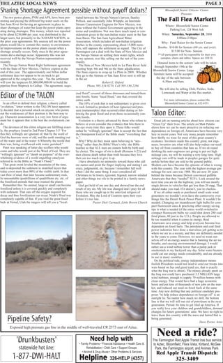 THE AZTEC LOCAL NEWS PAGE 3
'Drunkbusters'
statewide hot line:
1-877-DWI-HALT
Talon Editor:
Great job on running articles about how citizens can
“Green Up” their lives. The article on Matt Palulis
shows how we can be more proactive on reducing our
dependence on foreign oil. Americans have become very
lazy in recent years. Not very many people remember
how thrifty we were for most of this great country’s
existence. Inventors made this country great, not engi-
neers. Inventors are what will also help reduce our need
to buy oil from countries that hate us. If we sit round
thinking the auto engineers are going to put out high
mileage cars, we will be waiting a very long time. High
mileage cars will be made in peoples garages for quite
awhile before they are sold to the general public.
Modern cars have become the epitome of what is wrong
with this country. The year with the highest average gas
mileage for new cars was 1988. We are now 20 years
behind the times because Detroit convinced gullible
Americans that they “needed” SUVs. Look around the
next time you are on the highway; you will see mostly
single drivers in vehicles that get less than 20 mpg. That
should make you mad. If it doesn’t, you’re clueless.
If we all either made or purchased small scale wind
generators we wouldn’t even have the controversy over
things like the Desert Rock Power Plant. It wouldn’t be
needed. Changing out incandescent light bulbs for com-
pact fluorescent ones & practicing other energy saving
tips is what is needed (if the entire world switched to
compact fluorescent bulbs we could shut down 280 coal
fired plants, 80 just in the U.S.). People are allowed to
be too wasteful when it comes to energy. Real
Americans save energy and help everyone become less
dependent on fossil fuels. The petroleum and coal fired
power industries have done a marvelous job getting us to
where we are as a society, and they are definitely needed
in the years to come. However, we need to wean our-
selves off of an energy source that is banning the air we
breathe, and causing environmental damage. I would
rather see a wind turbine tower than a pump jack or
smokestack in my backyard any day. Solar water heaters
could cut our energy needs considerably, and are already
in use in many countries.
On the political side, energy independence means
foolish Presidents would not need to send our troops into
wars based on lies and greed (and yes, that is exactly
what the Iraq war is about). The money already spent on
the Iraq war could have purchased 3.5 MILLION large
wind turbines, enough to supply 70 million homes with
clean energy. That would have had a huge economic
boost and put tens of thousands of new jobs on the mar-
ket, and reduced our need on fossil fuels at the same
time. Any new drilling that any political candidate pro-
poses “to help reduce dependence on foreign oil” is an
outright lie. No matter how much we drill, the bottom
line is that we will still run out of petroleum in the next
generation. Period. Its time to get riled up America. If
you really love your children and grandchildren, demand
changes for future generations’ sake. We have no right to
leave them this country with the mess and hatred that is
being generated.
Dave Porter, Aztec
The two power plants, PNM and APS, have been pro-
moting and paying the different big water users on the
San Juan River for having an agreement in place to
share shortages of water but keep the power plants oper-
ating during shortages. This money, which was reported
to be about $250,000 per year, was distributed to the
larger users, but primarily to the NAVAJO NATION, in
the prior year agreements. My sources tell me the power
plants would like to commit this money to environmen-
tal improvements on the power plants except when a
shortage actually occurs. Only once in the prior agree-
ments did a shortage occur. Apparently this was not
received well by the Navajo Nation representatives
recently.
The Navajo Nation Water Right Settlement agreement
with the State of New Mexico, I believe expires at the
end of this year. The approximately one billon dollar
settlement does not appear to be on track to get
approved in the congress this year. Yes the settlement
will cost the taxpayers $1,000,000,000.00 to build the
pipeline from Shiprock to Gallup. The agreement, nego-
Sharing Shortage Agreement possible without payoff dollars?
tiated between the Navajo Nation’s lawyer, Stanley
Pollock, and essentially John Whipple, an Interstate
Stream Commission Engineer for New Mexico, was
done without the Federal Government agreeing to the
terms and conditions. Nor was there much input or con-
sideration given to the non-Indian water users in the San
Juan Basin. The San Juan Agricultural Water
Association, which includes all non-Indian irrigation
ditches in the county, representing about 15,000 mem-
bers, still opposes the settlement as signed. The City of
Farmington cut a deal with the State of New Mexico and
the Navajo Nation on settling their water rights, which
in my opinion, was like selling out the rest of the com-
munity.
The State of New Mexico held its La Plata River field
meeting Sept. 8th and 9th on the State adjudication.
The State expects to wrap up La Plata in 2009. Whether
they go to the Animas or San Juan River next is still up
in the air.
Robert E. Oxford
Phone 505-334-9270, Cell 505-330-2284
Editor of the TALON
In an effort to defend their religion, a theory called
“evolution,” letter writers to the TALON have apparent-
ly decided that a personal attack on anyone who points
out the weaknesses of their position is the best way to
go. Character assassination is a very low form of argu-
ment but it appears that is the best the evolutionists can
do.
The devotees of this elitist religion are fulfilling exact-
ly, the prophecy found in 2nd Peter Chapter 3:5 “For
this they willingly are ignorant of, that by the word of
God the heavens were of old, and the earth standing out
of the water and in the water: 6 Whereby the world that
then was, being overflowed with water, perished:”
Peter was speaking of latter day scoffers who would
come and who would jeer at the Word of God. They are
“willingly ignorant” or “dumb on purpose” of the over-
whelming evidence of a world engulfing cataclysm
referred to in the Bible as “Noah’s Flood.”
That great event leveled the mountains of the time,
and re-deposited the sediment in stratified layers that
today cover more than 90% of the visible earth. In that
vast flow of mud, that later became sedimentary rock,
lie uncountable quadrillions of quadrillions etc. etc. of
the fossilized animals that once roamed the planet.
Remember this: No animal, large or small can become
fossilized unless it is covered quickly and completely
with sediment. That cuts off the oxygen required for
decay and thus fossilization can occur. Noah’s flood was
completely capable of that. If you visit the great fossil
beds at Vernal, Utah the rangers will tell you a “local-
ized flood” covered all those dinosaurs and turned them
into fossils. Some “local flood,” one that covered the
entire earth.
The 10% of rock that is not sedimentary is given over
to rock formed as products of heat (igneous) and pres-
sure (metamorphic) that occurred either during or fol-
lowing the great flood and even those occasionally con-
tain fossils.
Evolution is a theory advanced by those who refuse to
believe or even consider the evidence that hits them in
the eye every time they open it. These folks would
rather be “willingly ignorant” than to accept the fact that
the Omnipotent God of the Bible made “everything that
is.”
Why? Why do they insist upon believing in “any-
thing” rather than the Bible? Here’s why: the Bible
teaches us that ALL men are sinners both by birth and
by choice. The wages of sin is death (Romans 6:23) and
men choose death rather than truth because they love
their sin too much to give it up.
I have absolutely no animosity toward those who call
me names and point the finger implying and stating I am
crazy, judgmental, etc. because I remember full well
when I did the same thing. I once considered all
Christians to be losers, ignorant, bigoted, narrow minded
and other things too vile to be printed in a family news-
paper.
God got hold of me one day and showed me the end
result of my sin. My life was changed and I pray for all
those who are caught up in the anti-God religion of
Evolution. May the Lord of Creation open their eyes
before it’s too late.
Pastor Dick Carmack, Little Brown Church
Pipeline Safety?
Exposed high pressure gas line in the middle of well-traveled CR 2575 east of Aztec.
Bloomfield Senior Citizens’ Center
Presents:
The Fall Flea Market!
Where: Bloomfield Senior Center
Parking Lot, 124 West Ash
When: Saturday, September 20, 2008
8:00am-2:00pm
Why: Fund Raiser for the Senior Center
Booths: $10.00 for Seniors (60 yrs. and over)
$15.00 for Non– Seniors
**All participants will be responsible for their own
canopies, chairs and tables. Spaces are 10X10.
Donated items to the seniors’ sale will be taken
through September 19th at the
Bloomfield Senior Center. Large
furniture items will be accepted
the day of the sale between
6:30am and 8am.
We will also be selling Chili, Pickles, Soda,
Lemonade and Water at the flea market.
For more information, please contact the
Bloomfield Senior Center at, 632-8351
Need a ride?
The Farmington Red Apple Transit has bus service
to Aztec, Bloomfield, Flora Vista, Kirtland, McGee
Park, the Farmington airport, and Animas Park.
Red Apple Transit Dispatch:
325-3409
Need help with
• Family Problems • Financial Assistance • Health Care &
Rehabilitation • Child Care • Support Groups
• Alcohol & Drug Abuse • Other Problems & Services
Helpline 326-HELP (4357)
 
