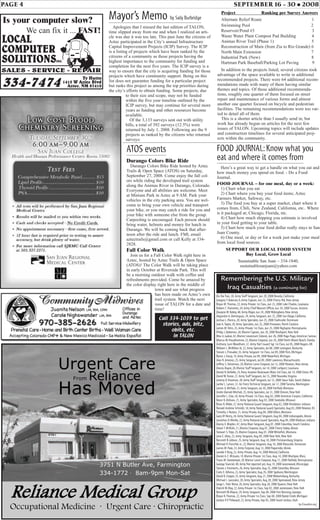 PAGE 4 SEPTEMBER 16 - 30 • 2008
Is your computer slow?
We can fix it ... FAST!
3751 N Butler Ave, Farmington
334-1772 · 8am-9pm Mon-Sat
Urgent Care
From Reliance
Has Moved
Reliance Medical Group
Occupational Medicine · Urgent Care · Chiropractic
Mayor’s Memo by Sally Burbridge
Apologies that I missed the last edition of TALON,
time slipped away from me and when I realized an arti-
cle was due it was too late. This past June the citizens of
Aztec participated in the City’s annual Infrastructure
Capital Improvement Projects (ICIP) Survey. The ICIP
is a listing of projects which have been ranked by the
citizens of a community as those projects having the
highest importance to the community for funding and
completion for the next five years. The ICIP survey is a
way to ensure that the city is acquiring funding for those
projects which have community support. Being on this
list does not guarantee funding for a particular project
but ranks this project as among the top priorities during
the city’s efforts to obtain funding. Some projects, due
to their size and scope, may not be funded
within the five year timeline outlined by the
ICIP survey, but may continue for several more
years as funding and other resources become
available.
Of the 3,133 surveys sent out with utility
bills, a total of 392 surveys (12.5%) were
returned by July 1, 2008. Following are the 9
projects as ranked by the citizens who returned
surveys:
Project Ranking per Survey Answers
Alternate Relief Route 1
Swimming Pool 2
Reservoir/Pond #3 3
Waste Water Plant Compost Pad Building 4
Animas River Trail (Phase 1) 5
Reconstruction of Main (from Zia to Rio Grande) 6
North Main Extension 7
Industrial Park (New) 8
Hartman Park Baseball/Parking Lot Paving 9
In addition to the projects listed, several citizens took
advantage of the space available to write in additional
recommended projects. There were 64 additional recom-
mendations made with many of them having similar
themes and topics. Of those additional recommenda-
tions, roughly one quarter of them focused on street
repair and maintenance of various forms and almost
another one quarter focused on bicycle and pedestrian
facilities. The remaining recommendations were too var-
ied to detail all of them.
This is a shorter article than I usually send in, but
work has already begun on articles for the next few
issues of TALON. Upcoming topics will include updates
and construction timelines for several anticipated proj-
ects within the community.
ATOS events
Durango Colors Bike Ride
Durango Colors Bike Ride hosted by Aztec
Trails & Open Space (ATOS) on Saturday,
September 27, 2008. Come enjoy the fall col-
ors while riding the developed trail system
along the Animas River in Durango, Colorado.
Everyone and all abilities are welcome. Meet
at Minium Park in Aztec at 9 AM. Park your
vehicles in the city parking area. You are wel-
come to bring your own vehicle and transport
your bike, or you may catch a ride for you and
your bike with someone else from the group.
Carpooling is encouraged. Each person should
bring water, helmets and money for lunch in
Durango. We will be coming back that after-
noon after the ride and lunch. FMI, email
aztectrails@gmail.com or call Kelly at 334-
2828.
Fall Color Walk
Join us for a Fall Color Walk right here in
Aztec, hosted by Aztec Trails & Open Space
(ATOS)! The Color Walk will be taking place
in early October at Riverside Park. This will
be a morning outdoor walk with coffee and
refreshments provided. Come be amazed by
the color display right here in the middle of
town and see what progress
has been made on Aztec’s own
trail system. Watch the next
issue of TALON for a date and
time!
Remembering the U.S. Military
Iraq Casualties (a continuing list)
Du Hai Tran,30,Army Staff Sergeant,Jun 20,2008 Reseda,California
Gregory T.Dalessio,0,Army Captain,Jun 23,2008 Cherry Hill,New Jersey
Bryan M.Thomas,22,Army Private 1st Class,Jun 23,2008 Lake Charles,Louisiana
Robert C.Hammett,39,Army Chief Warrant Officer,Jun 24,2008 Tucson,Arizona
Dwayne M.Kelley,48,Army Major,Jun 24,2008 Willingboro,New Jersey
Alejandro A.Dominguez,24,Army Sergeant,Jun 25,2008 San Diego,California
Joshua L.Plocica,20,Army Specialist,Jun 25,2008 Clarksville,Tennessee
Joel A.Taylor,20,Army Specialist,Jun 25,2008 Pinetown,North Carolina
James M.Yohn,25,Army Private 1st Class,Jun 25,2008 Highspire,Pennsylvania
Philip J.Dykeman,38,Marine Captain,Jun 26,2008 Brockport,New York
Max A.Galeai,42,Marine Lieutenant Colonel,Jun 26,2008 Pago Pago,American Samoa
Marcus W.Preudhomme,23,Marine Corporal,Jun 26,2008 North Miami Beach,Florida
Anthony Lynn Woodham,37,Army Nat’l Guard Sgt 1st Class,Jul 05,2008 Rogers,AR
William L.McMillan III,22,Army Specialist,Jul 08,2008 Lexington,Kentucky
Steven J.Chevalier,35,Army Sergeant 1st Class,Jul 09,2008 Flint,Michigan
Byron J.Fouty,19,Army Private,Jul 09,2008 Waterford,Michigan
Alex R.Jimenez,25,Army Sergeant,Jul 09,2008 Lawrence,Massachusetts
Jeffery S.Stevenson,20,Marine Lance Corporal,Jul 13,2008 Newton,New Jersey
Danny Dupre,28,Marine Staff Sergeant,Jul 14,2008 Lockport,Louisiana
Daniel R.Verbeke,25,Navy Aviation Boatswain Mate 3rd Class,Jul 14,2008 Exton,PA
David W.Textor,27,Army Staff Sergeant,Jul 15,2008 Roanoke,Virginia
Jeremy D.Vrooman,28,Army Staff Sergeant,Jul 15,2008 Sioux Falls,South Dakota
Jackie L.Larsen,37,Air Force Technical Sergeant,Jul 17,2008 Tacoma,Washington
James A.McHale,31,Army Sergeant,Jul 30,2008 Fairfield,Montana
Andre Darnell Mitchell,25,Army Specialist,Jul 31,2008 Elmont,New York
Jennifer L.Cole,34,Army Private 1st Class,Aug 02,2008 American Canyon,California
Kevin R.Dickson,21,Army Specialist,Aug 02,2008 Steelville,Missouri
Brian K.Miller,37,Army National Guard Sergeant,Aug 02,2008 Pendleton,Indiana
Ronald Andrew Schmidt,18,Army National Guard Specialist,Aug 03,2008 Newton,KS
Timothy J.Hutton,21,Army Private,Aug 04,2008 Dillon,Montana
Gary M Henry,34,Army National Guard Sergeant,Aug 04,2008 Indianapolis,Illinois
Jonathan D.Menke,22,Army National Guard Specialist,Aug 04,2008 Madison,Indiana
Danny E.Maybin,47,Army Main Sergeant,Aug 07,2008 Columbia,South Carolina
Adam T.McKiski,21,Marine Corporal,Aug 07,2008 Cherry Valley,Illinois
Stewart S.Trejo,25,Marine Corporal,Aug 07,2008 Whitefish,Montana
Jose E.Ulloa,23,Army Sergeant,Aug 09,2008 New York,New York
Kenneth B.Gibson,25,Army Sergeant,Aug 10,2008 Christiansburg,Virginia
Michael H.Ferschke Jr.,22,Marine Sergeant,Aug 10,2008 Maryville,Tennessee
James M.Hale,23,Army Corporal,Aug 13,2008 Naperville,Illinois
Janelle F.King,23,Army Private,Aug 14,2008 Merced,California
Daniel A.C.McGuire,19,Marine Private 1st Class,Aug 14,2008 Mashpee,Mass.
Travis M.Stottlemyer,20,Marine Lance Corporal,Aug 17,2008 Hatfield,Pennsylvania
George Stanciel,40,Army Not reported yet,Aug 19,2008 Greenwood,Mississippi
Steven J.Fitzmorris,26,Army Specialist,Aug 25,2008 Columbia,Missouri
Carlo E.Alfonso,23,Army Specialist,Aug 26,2008 Spokane,Washington
David K.Cooper,25,Army Sergeant,Aug 27,2008 Williamsburg,Kentucky
Michael L.Gonzalez,20,Army Specialist,Aug 28,2008 Spotswood,New Jersey
Jorge L.Feliz Nieve,26,Army Specialist,Aug 28,2008 Queens,New York
Patrick W.May,22,Army Private 1st Class,Sep 02,2008 Jamestown,New York
Kenneth W.Mayne,29,Army Sergeant,Sep 04,2008 Fort Benning,Georgia
Bryan R.Thomas,22,Army Private 1st Class,Sep 04,2008 Battle Creek,Michigan
Jordan P.P.Thibeault,22,Army Private,Sep 05,2008 South Jordan,Utah
by iCasualties.org
FOOD JOURNAL:Know what you
eat and where it comes from
Here’s a great way to get a handle on what you eat and
how much money you spend on food. - Do a Food
Journal.
FOOD JOURNAL – for one meal, day or a week:
1) Chart what you eat
2) Chart where you buy your food items; Aztec
Farmers Market, Safeway, etc.
3) The food you buy at a super market, chart where it
comes from, Chili, New Zealand, California, etc.. Where
is it packaged at; Chicago, Florida, etc.
4) Chart how much shipping you estimate is involved
in your food getting to your table.
5) Chart how much your food dollar really stays in San
Juan County.
6) One meal, or day or for a week just make your meal
from local food sources.
SUPPORT OUR LOCAL FOOD SYSTEM
Buy Local, Grow Local
Sustainable San Juan – 334-1840,
sustainablesanjuan@yahoo.com
Call 334-1039 to get
stories, ads, bitz,
obits, etc.
in TALON
 