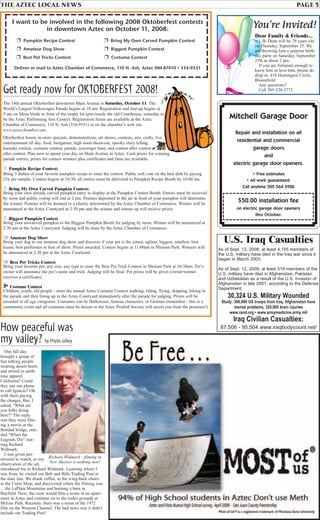 THE AZTEC LOCAL NEWS PAGE 5
Mitchell Garage Door
Repair and installation on all
residential and commercial
garage doors
and
electric garage door openers.
• Free estimates
• All work guaranteed.
Call anytime 505 564 3926
$50.00 installation fee
on electric garage door openers
thru October.
One fall day
brought a group of
fast talking people
wearing desert boots
and attired in earth-
tone apparel.
California? Could
they use our phone
to call Ignacio? OK
with them paying
the charges. But, I
asked, "What are
you folks doing
here?" The reply
was they were film-
ing a movie at the
Bondad bridge, enti-
tled "When the
Legends Die" star-
ring Richard
Widmark.
I was given per-
mission to watch, so my
observation of the set,
introduced me to Richard Widmark. Learning where I
was from, he visited our Bob and Bills Trading Post at
the state line. We drank coffee, in the wing-back chairs
in the Curio Shop, and discovered where the filming was
... the LaPlata Mountains and burning a barn in
Bayfield. Next, the crew would film a scene in an apart-
ment in Aztec and continue on to the rodeo grounds at
McGee Park. Recently, there was a rerun of the 1972
film on the Western Channel. The bad news was it didn't
include our Trading Post!
Get ready now for OKTOBERFEST 2008!
The 14th annual Oktoberfest downtown Main Avenue is Saturday, October 11. The
World’s Largest Volkswagen Parade begins at 10 am. Registration and line-up begins at
9 am on Mesa Verde in front of the empty lot (previously the old Courthouse, someday to
be the Aztec Performing Arts Center). Registration forms are available at the Aztec
Chamber of Commerce, 110 N. Ash (334-9551) or on the chamber’s web site
www.aztecchamber.com.
Oktoberfest boasts in-store specials, demonstrations, art shows, contests, arts, crafts, live
entertainment all day, food, biergarten, high noon shoot-out, spooky story telling,
karaoke contest, costume contest, parade, scavenger hunt, and contest after contest
after contest. Plan now to spend your day on Main Avenue in Aztec. Cash prizes for winning
parade entries, prizes for contest winners plus certificates and fame are available.
c Pumpkin Recipe Contest:
Bring 3 dishes of your favorite pumpkin recipe to enter the contest. Public will vote on the best dish by paying
25¢ per sample. Contest begins at 10:30; all entries must be delivered to Pumpkin Recipe Booth by 10:00 am.
c Bring My Own Carved Pumpkin Contest:
Bring your own already carved pumpkin entry to display at the Pumpkin Contest Booth. Entries must be received
by noon and public voting will end at 2 pm. Pennies deposited in the jar in front of your pumpkin will determine
the winner. Pennies will be donated to a charity determined by the Aztec Chamber of Commerce. Winner will be
announced at the Aztec Courtyard at 2:30 pm and the winner and runner up will receive prizes.
c Biggest Pumpkin Contest
Bring your un-carved pumpkin to the Biggest Pumpkin Booth for judging by noon. Winner will be announced at
2:30 pm at the Aztec Courtyard. Judging will be done by the Aztec Chamber of Commerce.
z Amateur Dog Show
Bring your dog to our amateur dog show and discover if your pet is the cutest, ugliest, biggest, smallest, best
kisser, best performer or best of show. Prizes awarded. Contest begins at 11:00am in Minium Park. Winners will
be announced at 2:30 pm at the Aztec Courtyard.
z Best Pet Tricks Contest
Bring your favorite pet, any size, any type to enter the Best Pet Trick Contest in Minium Park at 10:30am. Pet’s
owner will announce the pet’s name and trick. Judging will be final. Pet prizes will be given (owner/winner
receives a certificate).
í Costume Contest
Children, youth, old people - enter the annual Aztec Costume Contest walking, riding, flying, skipping, biking in
the parade and then lining up in the Aztec Courtyard immediately after the parade for judging. Prizes will be
awarded in all age categories. Costumes can be Halloween, famous characters, or German (remember - this is a
community event and all costumes must be decent or the Aztec Prudish Society will escort you from the premises!)
Dear Family & Friends...
L.B. Dean will be 79 years old
on Thursday, September 25. We
are throwing him a surprise birth-
day party on Saturday, September
27th at about 2 pm.
If you are fortunate enough to
know him or love him, please do
drop in. 410 Huntington Circle,
Bloomfield
Any questions?
Call 505-320-2773.
You’re Invited!I want to be involved in the following 2008 Oktoberfest contests
in downtown Aztec on October 11, 2008:
❒ Pumpkin Recipe Contest ❒ Bring My Own Carved Pumpkin Contest
❒ Amateur Dog Show ❒ Biggest Pumpkin Contest
❒ Best Pet Tricks Contest ❒ Costume Contest
Deliver or mail to Aztec Chamber of Commerce, 110 N. Ash, Aztec NM 87410 • 334-9551
How peaceful was
my valley? by Phyllis Gilkey
Richard Widmark - filming in
New Mexico is nothing new!
U.S. Iraq Casualties
As of Sept. 12, 2008, at least 4,155 members of
the U.S. military have died in the Iraq war since it
began in March 2003.
As of Sept. 12, 2008, at least 519 members of the
U.S. military have died in Afghanistan, Pakistan
and Uzbekistan as a result of the U.S. invasion of
Afghanistan in late 2001, according to the Defense
Department.
30,324 U.S. Military Wounded
Study: 300,000 US troops from Iraq, Afghanistan have
mental problems, 320,000 brain injuries
www.rand.org • www.armymedicine.army.mil
Iraq Civilian Casualties:
87,506 - 95,504 www.iraqbodycount.net/
 