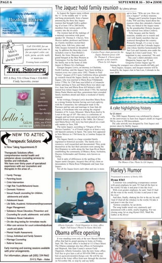 PAGE 6 SEPTEMBER 16 - 30 • 2008
Hymn #365
A minister was completing a temperance sermon
with great emphasis he said, 'If I had all the beer in
the world, I'd take it and pour it into the river.'
With even greater emphasis, he said, 'And if I had
all the wine in the world, I'd take it and pour it into
the river.'
And then, finally, shaking his fist in the air, he said,
'And if I had all the whiskey in the world, I'd take it
and pour it into the river.'
Sermon complete, he sat down.
The song leader stood very cautiously and
announced with a smile, nearly laughing, 'For our
closing song, let us sing Hymn #365, 'Shall We
Gather at the River.'
Harley’s Humor
Perpetuated in memory of Harley Sills
In August the Jaquez name without
the “c” in the middle and “s” at the
end hung prominently from a banner
announcing the three day Jaquez
reunion that brought forth a gather-
ing of at least 150 to 200 family
members from various parts of the
country into the tri-cities.
The reunion had all the makings of
a national convention with guest
speaker Dr. Thomas E. Chavez, New
Mexico author, professor and histori-
an. Family members recited their
family trees, folk lore, jokes and
Toby Jacques lectured on sheepherd-
ing. In addition the three-day event
included a tour to Tom Bolack’s
Ranch, the Aztec Museum and a
grand banquet at the Best Western in
Farmington. For the final farewell,
the family met at the home of John
Jaquez in Blanco for a barbeque.
Georgia Jacquez Lewis, an attorney in Charlotte,
North Carolina, said the Jaquez’ have been holding a
reunion every two years since 1992. Thanks to Paul
“Sonny” Jacques of El Cajon, California whose genealo-
gy research traced the Jaquez family to one Juan Jose
Jaquez, who was married to Maria Rosa Villalpando
(circa 1750s). In 1760 Juan was killed in a Comanche
Indian uprising in Taos and Maria Rosa was taken cap-
tive. Juan Jose and Maria Rosa left behind a child
named Jose Julian Jaquez (born about 1758). He married
Maria Paula Martin and thus, generations later extended
family members attend and share a weekend of family
renewal.
In her writings, Georgia Lewis describes Maria Rosa
as a strong frontier heroine having survived captivity
with the Comanches, her subsequent trade to the
Pawnees and her sale and marriage to Jean Sale dit
Lajoie, a Frenchman who was among the original
founders of St. Louis, Missouri. Maria Rosa died in St.
Louis at the age of 107. Her story is a milestone of
struggle and survival canvassing a time period of early
Spanish history dating back to the 1600s. Dr. Chavez
said Maria Rosa’s life story has been placed on a road-
side marker in Taos, NM.
The name Jaquez, according to “Origins of New
Mexico Families,” is of French origin or at least a very
old Spanish surname in Spain. The name first appeared
in New Mexico in 1704 borne by a Catalina Xaquez de
Salazar.
The Jaquez family is a large extended family
ingrained in historical accounts. The family tree is
extensive, well researched and documented. They pride
themselves in the fact their ancestors were among the
first Hispanics to settle along the San Juan River Basin
establishing the community of Blanco, Rosa, Archuleta,
Haynes, Gobernador and Alcatraz, now known as
Turley.
And in spite of differences in the spelling of the
Jaquez name (Jacquez, Jacques) they all lay claim as
descendents to Maria Rosa Villalpando and Juan Jose
Jaquez.
Not all the Jaquez know each other and one is more
The Jaquez hold family reunion By LaVerta Johnson
Obama office opening
It was standing room only at the new Barack Obama
office that had its grand opening in Aztec on Friday,
Sept. 5th. The new office is located at 113 Chaco Street.
The Obama campaign also has offices in Farmington
and Shiprock. San Juan County's newest Field
Organizer, Alberto Gonzalez, runs the new Aztec office.
Feel free to give him a call at 505-658-5980 or email
him at agonzalez@nmforchange.com. He will be sta-
tioned at the Aztec office from now through the election
on November 4th, so stop by and say hello.
Alberto Gonzalez - Field Organizer in Aztec office.
Right: Full house! Photos by Katee McClure.
A cake highlighting history
by Gil Jaquez
The 2008 Jaquez Reunion was celebrated by chance
on the anniversary to Juan Jose Jaquez's death on August
9th by close to 200 descendants.
The cake artwork was designed by Toni Jaquez and
picture taken by Bobby Jaquez.
apt to hear, “Who are you. How are
you a Jaquez?” at these reunions.
Maggie and Carmelita Aragon from
Cuba, NM said they heard about the
reunion when they attended a funeral.
They are linked to the Jaquez name
by the grandmother Dolores Jacquez
who married Jose Julian Cordova.
Toby Jacques said the family
reunions, notably are to reunite and
visit with family members that are
scattered throughout the country.
Primarily though, it’s a way to stay
connected with the Colorado Jaquez
clan whose families homesteaded the
San Luis and Antonito area under the
Sangre de Cristo Land Grant. “It’s
important to stay connected,” He said.
This year’s oldest attendees were
Marguerite Jaquez age 92 and
Gregorita Gomez Jaquez age 93.
Among the youngest was a three-month-old baby girl.
Next Jaquez, Jacquez, and Jacques reunion will be
hosted by the Jaquez clan in San Luis, Colorado in the
year 2010.
Carolyn Poore chair-person for the
Jaquez Reunion poses with
Dr. Thomas E. Chavez guest
speaker at the reunion.
Photo by Gil Jaquez
The Blanco Clan. Photo by Gil Jaquez.
hair
color
nails
manicures
pedicures
facials
massage therapy
109 west chaco
aztec, nm 87410
(505) 334-6556
895 A Hwy 516 • Flora Vista • 334-8881
Cindy Iacovetto, owner
Men’s
Haircuts
always $10!
Call 334-8881 for an
appointment and come in
for an expert color, cut,
style, perm, acrylic nails
or manicure.
Evening hours available!
 
