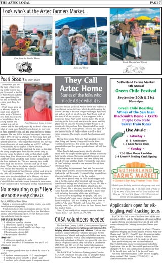 THE AZTEC LOCAL PAGE 7
Schedule your birthday parties or other group event now!
#745 CR 2900 (Ruins Rd.) 7 1⁄2 miles north of Aztec or
3 1⁄2 mi. west of 550, turn onto CR 2900 at Cedar Hill.
Mon-Sat 9-6, Sun 10-6. Phone: 334-3578 or visit our
website at www.sutherlandfarms.net
Sutherland Farms Market
4th Annual
Green Chile Festival
September 20th & 21st
10am-6pm
Green Chile Roasting
Wines of the San Juan
Blacksmith Demo • Crafts
Purple Cow Kafe
Barrel Train Rides
Live Music:
• Saturday •
11-2 Renovators
3-6 Good News Blues
• Sunday •
12-3 Blue Moon Ramblers
2-4 UmattR Trading Card Signing
Sometimes you see
the hand of fate work-
ing in the lives of peo-
ple. It worked in the life
of Pearl Sisson and that
was a good thing for
her and her family and
a very good thing for
Aztec.
Pearl Sisson grew up
in Morton, Texas, a
small town about 60
miles west of Lubbock,
on a farm. She was one
of ten children. As a
young woman she
worked in a café in
Morton and the first card played by the hand of fate was
when a young man, Robert Sisson, known to everyone
as Pete, stopped by the café and spied the lovely young
waitress. The two fell in love and the couple were mar-
ried in 1945. It was big changes for the young farm girl
when she married the young oil man. A whole new life
opened up for her. They began their married life moving
from oil town to oil town, ending up in 1952 in Tioga,
North Dakota, the oil capital of North Dakota.
There the oil boom had stretched the town so thin that
the young couple spent their days in a motel only to
have to vacate the place at night so that others could
sleep there. Pete Sisson went off to work the night shift
and Pearl would spend the night in their car parked in
the drive in theater lot. The next morning they could
move back into the motel room to catch up on their
sleep. “There has to be a better place to live than here,”
Pete said so they set off to try to find it.
They had friends in New Mexico so they took a trip to
the Land of Enchantment. They didn’t find anywhere to
move to so they headed back to N. Dakota, via Aztec.
Here’s where fate stepped in again. Coming though
Cedar Hill their car broke down. It needed a new motor.
Pearl’s sister lived in Farmington so they headed there to
Jane and Hoyle
Brook Marshal and Friend
Pam from the Vanilla Moose
Look who's at the Aztec Farmers Market...
Pearl Sisson By Cherry Church
stay until the car got fixed. A new motor was ordered. It
was shipped out on the train which derailed causing the
Sisson’s to stay in the area longer and longer. Pete went
out and got a job on an oil rig and Pearl found work at
the Aztec Café as a waitress. It was supposed to be a
temporary thing. Pearl’s still here in Aztec! She loved
working at the Aztec café and when the owner said the
place was for sale, the Sissons promptly bought it. A
month after the purchase Pete Sisson traded his rough
neck clothes for a cooks apron! The café was open 24/7
and catered to the oil field workers as well as local
Aztec residents. The couple owned their business until
1976.
During these years, Pete and Pearl adopted two chil-
dren, Petey and Tammy. Petey still lives in Aztec,
Tammy passed away a few years ago. Pearl has three
grandchildren and five great-grandchildren - all still live
in the area.
When Pearl’s dad passed away shortly after their
move here, the couple tried to get her mother to relocate
here but she refused. She came quickly however, when
baby Petey came on the scene. She came to help and
stayed 23 years until her death. Through the years most
of Pearl’s siblings moved to our area and five of them
still reside here.
After selling the restaurant, Pearl and Pete traveled
selling Indian jewelry, a lot of which they had taken in
trade at the café for meals. Eventually they stopped trav-
eling and sold their wares at the flea market.
Pete Sisson passed away in 2000. Pearl stopped sell-
ing at the flea market after his death and focused her
considerable energy into other areas of Aztec life. She is
active in her church, Bethel Baptist Church and the
Crisis Closet. She is also very involved in the life of the
Aztec Senior Center. She helps out there in many ways
with including decorating tables and with bingo.
“I always love doing things for people,” she says.
Even though she’s seen many changes in Aztec, she still
loves living here. “If I was looking for a small town to
settle in,” she says, “I’d still pick Aztec. It’s such a
friendly town.” Fate picked Aztec for Pearl Sisson, Pearl
has made it home.
Note: If you would like to suggest someone who has
"made Aztec,” call Cherry at 334-3436.
They Call
Aztec Home
Stories of the folks who
made Aztec what it is
Pearl Sisson at home in Aztec
No measuring cups? Here
are some easy cheats
By J.M.HIRSCH,AP Food Editor
Baking is a science and for reliable results you really
should measure everything.
Which isn't always the most realistic advice. So for
times when you're baking on the fly or just don't have
another clean measuring spoon or cup, here are some
tips and cheats from the experts.
DRY INGREDIENTS
• 1 tablespoon equals a chestnut
• 2 tablespoons equals a pingpong ball
• 1/4 cup equals a small handful or a large egg
• 1/3 cup equals a billiard ball
• 1/2 cup equals a tennis ball
• 3/4 cup equals a baseball
LIQUIDS
• 1 tablespoon equals an ice cube
• 1 lemon provides 1 1/2 teaspoons zest and 1 to 3
tablespoons juice
OTHER
• 1 teaspoon grated citrus zest is about the size of a
quarter
• 3 medium tomatoes equals 1 1/2 cups chopped
• 1 handful of greens or herbs is about 1 cup
• 2 medium garlic cloves equals 1 teaspoon minced
Applications open for elk-
bugling,wolf-tracking tours
SANTA FE - Fall is one of the best times of the year
to watch wildlife, and the Department of Game and Fish
is again offering special guided tours in elk and wolf
country through the Gaining Access into Nature pro-
gram.
Applications are being accepted for a Sept. 27 tour to
experience bugling elk on the Sargent Wildlife Area near
Chama, and Oct. 17, 18 and 19 tours focusing on radio-
tracking Mexican wolves in the Gila National Forest.
Game and Fish personnel will be guides on all tours.
Tour applications only can be found online at
http://wildlife.state.nm.us/recreation/gain/index.htm.
Application fees are $8. Successful applicants will be
charged $74 for a tour. Application deadlines are Sept.
19 for the elk tour, and Oct. 3 for the wolf tours.
For more information about GAIN or how to apply,
please contact Clint Henson, (575) 445-2311 or
clint.henson@state.nm.us.
CASA volunteers needed
The San Juan County CASA (Court Appointed Special
Advocate) Program is recruiting people interested in
helping abused and neglected children. CASA’s mis-
sion is to support effective volunteer advocacy for the
best interest of abused and neglected children and assist
in helping a child to reach a safe and permanent home.
Interested individuals willing to be a powerful voice in a
child’s life please contact Amy or Freida at Childhaven
(325-5358 ext. 143 or 142) for further information or
stop by 807 W. Apache, Farmington to pick up an appli-
cation.
Our Fall CASA Pre-Service Training starts October
14. CASA volunteers provide hope for a brighter future
for our children! Please help us make a difference!
 