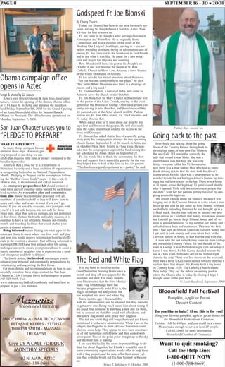 PAGE 8 SEPTEMBER 16 - 30 • 2008
Godspeed Fr.Joe Blonski
By Cherry Church
Father Joe Blonski has been in our area for nearly ten
years, serving St. Joseph Parish Church in Aztec. Now
it’s time for him to move on.
Fr. Joe came to St. Joseph’s after serving churches in
Farmington and Waterflow. He is originally from
Connecticut and was a member of the order of the
Brothers Our Lady of Guadalupe, serving as a teacher
before attending seminary. Being an adventurous sort of
person, Fr. Joe came out to the Southwest to visit friends
and to see what it was like. He came for a two week
visit and stayed for 34 years and counting.
Rev. Blonski will leave his post at St. Joseph’s on
October 6 and will become the pastor at St. Rita
Catholic Church in Show Low, Arizona, a town located
in the White Mountains of Arizona.
Fr Joe says he has mixed emotions about the move.
“You can become comfortable in one place,” he says.
“But in the White Mountain area there is a shortage of
priests and a big need.”
Fr. Thomas Pudota, a native of India, will come to
Aztec to serve the church in mid October.
Fr. Jim Walker of St. Mary Church in Bloomfield will
be the pastor of the Aztec Church, serving as the vicar
general of the Diocese of Gallup. Other local priests cur-
rently serving in area churches, and therefore available
for pastoral care at the Aztec church until Fr. Pudota
arrives are, Fr. Tom Otto, retired, Fr. Tim Cervantes and
Fr. Arley Downie Ret.
When asked what he’ll miss about our area Fr. Joe
says first and foremost the people. He will also really
miss the Aztec ecumenical society, the access to the
river, and Durango.
Fr. Blonski has asked that in lieu of a specific going
away party his congregation observe the two upcoming
church fiestas: September 21 at St. Joseph in Aztec and
on October 5th at Holy Trinity in Flora Vista. He also
asks that the congregation support the fund raising din-
ner scheduled for Jenna Miller on September 27.
Fr. Joe would like to thank the community for their
love and support. He is especially grateful for the way
they helped him to heal at the time he lost his parents.
“This has been a good experience as a pastor,” he said.
Father Joe - movin’ on.
Going back to the past
Everybody was talking about the going
down of the Country Palace. Going back to
the original name, it was then The Midway
Bar and Café. If I remember correctly the
lady that owned it was Viola. She was a
small framed lady but boy, she was very
feisty; everyone called her Vi. I remember
well there was a man named Max who had so many
drunk driving tickets that the state took his driver’s
license away for life. Max was a smart person so he
avoided tickets for not having a driver’s license by driv-
ing a big red farm tractor to the bar. There was a house
of ill repute across the highway. Vi got it closed shortly
after it opened. Viola told law enforcement people that
she didn’t want her bar patrons getting run over by cars
going across the highway.
The reason I know about the house is because I was
hanging out at the Chevron Station in Aztec when a man
drove up and said he just came up from Grants, NM and
needed help unloading furniture he had brought up in a
U-Haul truck. But the man told me he needed two peo-
ple to unload so I told him that Sonny Nixon was around
and I would get him to help. I found Sonny and off we
went to unload furniture. To my surprise, all Sonny and I
unloaded were beds and mattresses. That was the first
time I had seen an African American call girl. Sonny and
I got paid in cash money and were taken back to the
Chevron station in Aztec, so that was the end with that.
A man with the last name Kenny came up from Gallup
and started the Country Palace. He had the talk of the
town in Gallup. It was the hottest night club in Gallup (I
know, I was there). So Mr. Kenny decided to start the
one at Flora Vista. It became one of the hottest night
clubs in the area. There was live music on the weekend,
there was a DJ at KRZE radio named Smokey that had a
western band that played. Mr. Kenny built a big home
on Country Road 3520. The Catholic Church stands
there today. They say the indoor swimming pool is
where the Church altar is today. In closing, I hope I
brought some of the past back.
© Louis Sandoval, September 2008
The Red and White Flag
It is my habit to travel up to the
Good Samaritan Nursing Home once a
month and drop off newspapers for the
residents and staff. For many months
now I have noted that the New Mexico
State Flag which hangs there has
become progressively paler. Fact is, the
flag is no longer red and yellow, but
has morphed into a red and white flag.
Some months ago I discussed this
with the administrator, and he allowed that they intended
to get a new one. Being me, I teased him about seeing if
we could find someone to purchase a new one for them,
but he assured me that they could well afford one, and
that a new flag would soon grace their flagpole.
The red and white flag still hangs there and yes I have
mentioned it to the new administrator. While I am on the
subject, the flagpoles in front of Good Samaritan could
also use some help. They appear to have been construct-
ed of old rust-pitted oilfield pipe and then coated with
silver paint. Two of the poles point straight up to the sky
and the third pole is leaning.
I am sure the facility has more important things to do
than fret about flagpoles, but I think it would be nice if
some community organizations would offer to help them
with a flag project, and for sure, offer them a new yel-
low flag with the bright red Zia Sun Symbol in the cen-
ter.
Bruce L Salisbury, © October 2008
Obama campaign office
opens in Aztec
Script & photo by Gil Jaquez
Aztec's own Hoyle Osborne & Jane Voss, local enter-
tainers, visited the opening of the Barack Obama office
at 113 Chaco St. in Aztec and attended the reception
held Friday, September 5th, 2008 for the Grand Opening
of an Aztec/Bloomfield office for Senator Barack
Obama for President. The office became operational on
Monday, September 7, 2008.
San Juan Chapter urges you to
“PLEDGE TO PREPARE”
MAKE IT A PRIORITY
So many things compete for our
attention these days. However, get-
ting prepared is one thing we can
all do that requires little time or money compared to the
benefits it provides.
American Red Cross, the U.S. Department of
Homeland Security and a large coalition of organizations
is recognizing September as National Preparedness
Month. Pledging to Prepare can be as simple as follow-
ing the “Be Red Cross Ready” steps: 1) Get a kit, 2)
Make a plan, 3) Be informed and 4) Get involved.
An emergency preparedness kit should contain at
least three days of essential items needed by each house-
hold member. An evacuation plan and communica-
tions plan should be created and practiced with all
members of your household so they will know how to
reach each other and where to meet if you can’t go
home. If you are asked to evacuate, take your pets with
you. If it is not safe for you, it is not safe for them.
Since pets, other than service animals, are not permitted
in Red Cross shelters for health and safety reasons, it is
essential to have a list of family, friends, pet-friendly
motels and boarding facilities that could shelter your
pets in a disaster situation.
Being informed means finding out what types of dis-
asters are likely to occur where you live, work and play
and how you would receive information from local offi-
cials in the event of a disaster. Part of being informed is
learning CPR/AED and first aid and other life saving
technique classes to ensure your preparedness to assist a
family member or neighbor who is experiencing a med-
ical emergency and help is delayed.
The fourth action, Get involved, encourages you to
enhance your personal and community preparedness by
volunteering and supporting the Red Cross.
For more details and recommendations on how to suc-
cessfully complete these steps, contact the San Juan
Chapter at 2100 Cortland Drive in Farmington or phone
505-325-9605. Visit
www.redcross.org/BeRedCrossReady and learn how to
prepare in just a few minutes.
JACOY HARIALA - NAIL TECH/OWNER
BETHANIE KREBBS - STYLIST
THERESA SMITH - MASSAGE
THERAPIST
Give US A CALL FOR OUR
MONTHLY SPECIALS
102 N. MAIN, AZTEC
505-334-0644
Want to quit smoking?
Call the Help Line:
1-800-QUIT NOW
(1-800-784-8669)
Bloomfield Fall Festival
Pumpkin, Apple or Pecan
Dessert Contest
Do you like to bake? If so, this is for you!
Bring your favorite pumpkin, apple or pecan dessert to
the Bloomfield Multicultural Center on
October 18th by 4:00pm and you could be a winner.
Please make enough to serve at least 25 people.
Call 632-0880 for more information
Bloomfield Chamber of Commerce
 