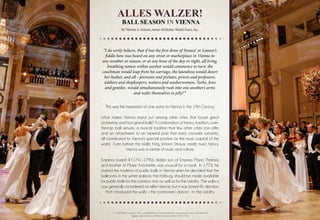 Alles Walzer!
Ball Season in Vienna
By Thérèse A. Schoen, owner of Mythic World Tours, Inc.
This was the impression of one visitor to Vienna in the 19th Century.
What makes Vienna stand out among other cities that boast great
orchestras and host grand balls? A combination of history, tradition, over-
the-top ball venues, a musical tradition that few other cities can offer
and an attachment to an imperial past that many consider romantic,
all contributed to Vienna’s special position as the music capital of the
world. Even before the Waltz King, Johann Strauss, made music history,
Vienna was a centre of music and culture.
Emperor Joseph II (1741-1790), eldest son of Empress Maria Theresia
and brother of Marie Antoinette, was unusual for a royal. In 1773, he
started the tradition of public balls in Vienna when he decided that the
ballrooms in the winter palace, the Hofburg, should be made available
for public balls for the common man as well as for the nobility. The waltz is
now generally considered an elitist dance, but it was Joseph II’s decision
that introduced the waltz – the commoners’ dance – to the nobility.
“I do verily believe, that if but the first draw of Strauss’ or Lanner’s
fiddle-bow was heard on any street or marketplace in Vienna in
any weather or season, or at any hour of the day or night, all living,
breathing nature within earshot would commence to turn: the
coachman would leap from his carriage, the laundress would desert
her basket, and all - peeresses and prelates, priests and professors,
soldiers and shopkeepers, waiters and washerwomen, Turks, Jews
and gentiles -would simultaneously rush into one another’s arms
and waltz themselves to jelly!”1
1. “The Others’ Austria”, Vol. 1, published by www.ariadnebooks.com presents essays and letters by
English and American visitors to Austria from 1814 to 1914
 
