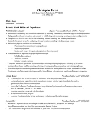 ChristopherParent
230 Rugar Street, Plattsburgh NY 12901
518-578-2409
Objective:
Production Coordinator
Related Work Skills and Experience:
Warehouse Manager Regence Footwear, Plattsburgh NY (2014-Present)
• Maintained warehousing and distribution operations by initiating, coordinating, and enforcing policies and procedures
• Safeguarded warehouse operations and contents by establishing and monitoring security procedures and protocols
• Complied with federal, state, and local warehousing, material handling, and shipping requirements
• Controlled inventory levels by conducting physical counts; reconciling with data storage system
• Maintained physical condition of warehouse by:
• Planning and implementing new design layouts
• Inspecting equipment
• Issuing work orders for repair and requisitions for replacement
• Achieved financial objectives by preparing annual budget:
• Scheduled expenditures
• Analyzed variances
• Initiated corrective actions
• Completed warehouse operational requirements by scheduling/assigning employees; following up on results
• Maintained warehouse staff by recruiting, selecting, orienting, coaching, counseling, and training employees
• Motivated, organized and encouraged teamwork within workforce to ensure productivity targets were met or exceeded
• Coordinated use of automated and computerized systems; Liaised with customers, suppliers and transport companies
Group-Lead Nova Bus, Plattsburgh, NY (2010-2013)
• Act as a couch and technical advisor to assemblers in the assigned work station
• Act as a functional support in order to manufacture product with the highest standards for quality,
productivity and continuous improvement
• Assist the Production Coordinator in supervisory duties and implementation of management programs
such as ISO 14001, Andon, OD and others
• Assisted assemblers as agreed with Coordinator
• Respect and sustain 6S program
• Assisted Coordinator in the hiring, performance evaluations and discipline process
Assembler Nova Bus, Plattsburgh, NY (2009-2010)
• Assembled City transit busses according to B.O.M. (Bill of Materials), blueprints, and drawings
• Moved buses according to a timed line move using the Kanban System
• Used a 6's standard of operations and standards as guide lines for continuous improvement
 