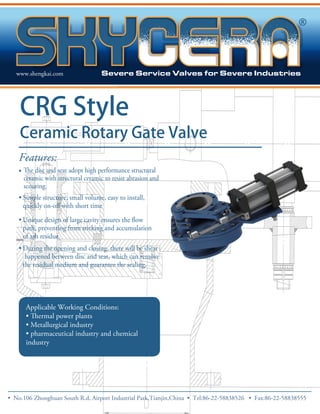 www.shengkai.com 
CRG Style 
Ceramic Rotary Gate Valve 
Features: 
• 
ceramic with structural ceramic to resist abrasion and 
scouring. 
• Simple structure, small volume, easy to install, 
• 
path, preventing from sticking and accumulation 
of ash residue. 
• During the opening and closing, there will be shear 
happened between disc and seat, which can remove 
the residual medium and guarantee the sealing. 
Applicable Working Conditions: 
• 
• Metallurgical industry 
• pharmaceutical industry and chemical 
industry 
• No.106 Zhong huan South R.d, Airport Industrial Park,Tianjin,China • Tel:86-22-58838526 • Fax:86-22-58838555 
 