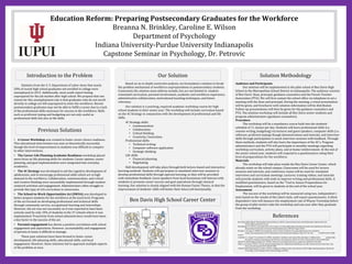 Education Reform: Preparing Postsecondary Graduates for the Workforce
Breanna N. Brinkley, Caroline E. Wilson
Department of Psychology
Indiana University-Purdue University Indianapolis
Capstone Seminar in Psychology, Dr. Petrovic
Introduction to the Problem
Previous Solutions
Our Solution Solution Methodology
References
Ben Davis High School Career Center
Statistics from the U. S. Department of Labor show that nearly
20% of recent high school graduates not enrolled in college were
unemployed in 2015. Additionally, most youth report feeling
unprepared for the job market after high school. We propose that one
reason for this unemployment rate is that graduates who do not enroll
directly in college are left unprepared to enter the workforce. Recent
postsecondary graduates may not be able to fulfill a career due to a lack
of the professional skills necessary for success in the workforce. Skills
such as proficient typing and budgeting are not only useful as
professional skills but also as life skills.
• A Career Workshop was created to foster career-choice readiness.
This educational intervention was seen as theoretically successful,
though the level of improvement in students was difficult to compare
to other interventions.
• The Career-Life Planning Academic Readiness workshop placed
more focus on life-planning skills for students. Career options, career
planning, and goal implementation were integrated into everyday
academics.
• The 4C Strategy was developed to aid the cognitive development of
adolescents, and to encourage professional skills which are in high
demand in the workforce. Collaboration, communication, and critical
and creative thinking were successfully implemented through student-
centered activities and engagement. Administrators often struggle to
provide this type of rich curriculum in classrooms.
• The School-to-Work Opportunities Act (SWOA) was developed to
better prepare students for the workforce at the local level. Programs
of the act focused on developing professional and technical skills
through community service, occupational learning and internships.
However, the act was not successful, as it was reported to have been
actively used by only 10% of students in the 37 schools where it was
implemented. Proactivity from school administrators would have been
a key factor in the success of the act.
• Parental engagement has shown a positive correlation with school
engagement and aspirations. However, accountability and engagement
of parents at home is difficult to manage.
These past solutions have been formed to foster career
development, life-planning skills, educational skills, and local
engagement. However, these solutions fail to approach multiple aspects
of the problem at once.
Based on an in-depth constraint analysis, we formulated a solution to break
the problem mechanism of workforce unpreparedness in postsecondary students.
Constraints the solution must address include, but are not limited to: student-
orientated curriculum, parental involvement, academic and workforce experience,
administrative collaboration, motivational teaching techniques, and future
relevancy.
Our solution is a yearlong, required academic workshop course for high
school students in their senior year. The workshop will include curriculum based
on the 4C Strategy in conjunction with the development of professional and life
skills.
4C Strategy skills:
• Communication
• Collaboration
• Critical thinking
• Creativity/ Innovation
Professional skills:
• Technical writing
• Computer software application
• Strategic thinking
Life skills
• Financial planning
• Negotiating
Skill development will take place through both lecture-based and interactive
learning methods. Students will participate in simulated interview sessions to
develop professional skills through operant learning, as they will be provided
with immediate feedback. Guest speakers from local businesses will interact with
students to promote career success and goal aspirations through classical
learning. Our solution is closely aligned with the Human Factor Theory, in that the
improvement of students’ skills will better their future job functionality.
Audience and Participants
Our solution will be implemented in the pilot school of Ben Davis High
School in the Metropolitan School District in Indianapolis. The audience consists
of Ben Davis’ dean, principal, guidance counselors and the Parent-Teacher
Association (PTA). We will first contact the school office via telephone to set a
meeting with the dean and principal. During the meeting, a visual presentation
will be given, and brochures with solution information will be distributed.
Follow-up presentations will then be given for the guidance counselors and
PTA. The solution workshop will include all Ben Davis senior students and
program administrators (guidance counselors).
Procedure
The workshop will be a mandatory course built into the students’
schedule of 11 classes per day. Students will learn professional skills (i.e.
resume writing, budgeting) via lectures and guest speakers, computer skills (i.e.
software, proficient typing) though demonstrations and tutorials, and interview
skills through participation in mock interview sessions with feedback. Through
these methods, students will also learn the importance of the 4C’s. Program
administrators and the PTA will participate in monthly meetings regarding
workshop curriculum, activity plans, and at-home reinforcement. At the end of
the senior school year, students will respond to a questionnaire rating their
level of preparedness for the workforce.
Materials
The workshop will take place inside the Ben Davis Career Center, which
already exists on the school campus. Classrooms will be used for lecture
sessions and tutorials, and conference rooms will be used for simulated
interviews and curriculum meetings. Lectures, training videos, and tutorials
will provide students with tools to improve writing and professional skills. A
modified questionnaire, based on the “Tool to Assess Preparedness for
Employment, will be given to students at the end of the school year.
Assessment
The success of the workshop will be measured using two, independent t-
tests based on the results of the Likert-style, self-report questionnaire. A third,
dependent t-test will measure the employment rate of Wayne Township before
the group of pilot seniors take the workshop and one year after they graduate
from the workshop.
Ben Davis High School: Metropolitan School District. (2015). General school facts and Information. Retrieved from
http://bdhs.wayne.k12.in.us/
Harshbarger, R. (2015). Learning in the 21st century: A study addressing educational trends and implications (Doctoral
dissertation, University of Central Florida) [Abstract]. (UMI No. Paper 5043).
Hirschi, A., & Läge, D. (2008). Increasing the career choice readiness of young adolescents: An evaluation
study. International Journal For Educational And Vocational Guidance, 8(2), 95-110. doi 10.1007s10775-008-
9139-7
Lindahl, S. J., Long, P. N., & Arnett, R. (2002). Academic readiness and career/life planning: A collaborative partnership
focused on student learning. Journal Of Career Development, 28(4), 247-262. doi:10.1023 A:1015142021637
School-To-Work Opportunities Act. (1994). School-to-work opportunities act, public law (CFDA No. 84.278).
Shaw, A. & Gold, D. (2011). Tool to assess preparedness for employment [Database record]. Retrieved from PsycTests. Doi:
http://dx.doi.org/10.1037/t36337-000
United States Department of Labor. (2016). College enrollment and work activity of 2015 high school graduates. Retrieved
from http://www.bls.gov/news.release/hsgec.nr0.htm
 