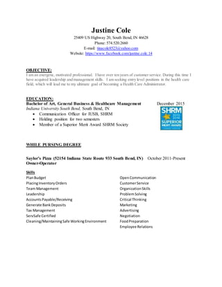 Justine Cole
25409 US Highway 20, South Bend, IN 46628
Phone: 574.520.2660
E-mail: tinacole8523@yahoo.com
Website: https://www.facebook.com/justine.cole.14
OBJECTIVE:
I am an energetic, motivated professional. I have over ten years of customer service. During this time I
have acquired leadership and management skills. I am seeking entry level positions in the health care
field, which will lead me to my ultimate goal of becoming a Health Care Administrator.
EDUCATION:
Bachelor of Art, General Business & Healthcare Management December 2015
Indiana University South Bend, South Bend, IN
 Communication Officer for IUSB, SHRM
 Holding position for two semesters
 Member of a Superior Merit Award SHRM Society
WHILE PURSING DEGREE
Saylor’s Pizza (52154 Indiana State Route 933 South Bend, IN) October 2011-Present
Owner-Operator
Skills
PlanBudget OpenCommunication
PlacingInventoryOrders CustomerService
Team Management OrganizationSkills
Leadership ProblemSolving
AccountsPayable/Receiving Critical Thinking
Generate BankDeposits Marketing
Tax Management Advertising
ServSafe Certified Negotiation
Cleaning/MaintainingSafe WorkingEnvironment FoodPreparation
Employee Relations
 