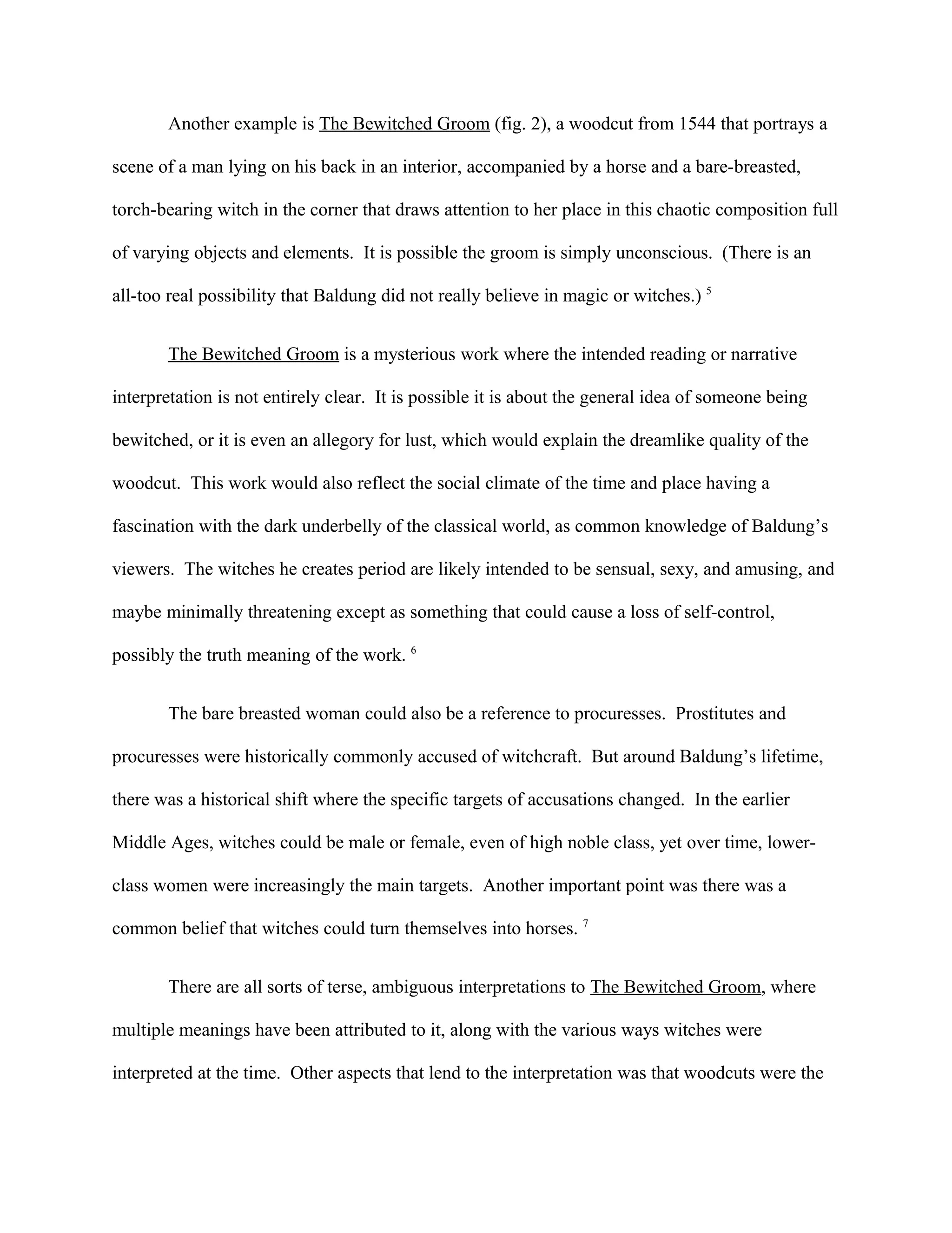 Another example is The Bewitched Groom (fig. 2), a woodcut from 1544 that portrays a
scene of a man lying on his back in an interior, accompanied by a horse and a bare-breasted,
torch-bearing witch in the corner that draws attention to her place in this chaotic composition full
of varying objects and elements. It is possible the groom is simply unconscious. (There is an
all-too real possibility that Baldung did not really believe in magic or witches.) 5
The Bewitched Groom is a mysterious work where the intended reading or narrative
interpretation is not entirely clear. It is possible it is about the general idea of someone being
bewitched, or it is even an allegory for lust, which would explain the dreamlike quality of the
woodcut. This work would also reflect the social climate of the time and place having a
fascination with the dark underbelly of the classical world, as common knowledge of Baldung’s
viewers. The witches he creates period are likely intended to be sensual, sexy, and amusing, and
maybe minimally threatening except as something that could cause a loss of self-control,
possibly the truth meaning of the work. 6
The bare breasted woman could also be a reference to procuresses. Prostitutes and
procuresses were historically commonly accused of witchcraft. But around Baldung’s lifetime,
there was a historical shift where the specific targets of accusations changed. In the earlier
Middle Ages, witches could be male or female, even of high noble class, yet over time, lower-
class women were increasingly the main targets. Another important point was there was a
common belief that witches could turn themselves into horses. 7
There are all sorts of terse, ambiguous interpretations to The Bewitched Groom, where
multiple meanings have been attributed to it, along with the various ways witches were
interpreted at the time. Other aspects that lend to the interpretation was that woodcuts were the
 