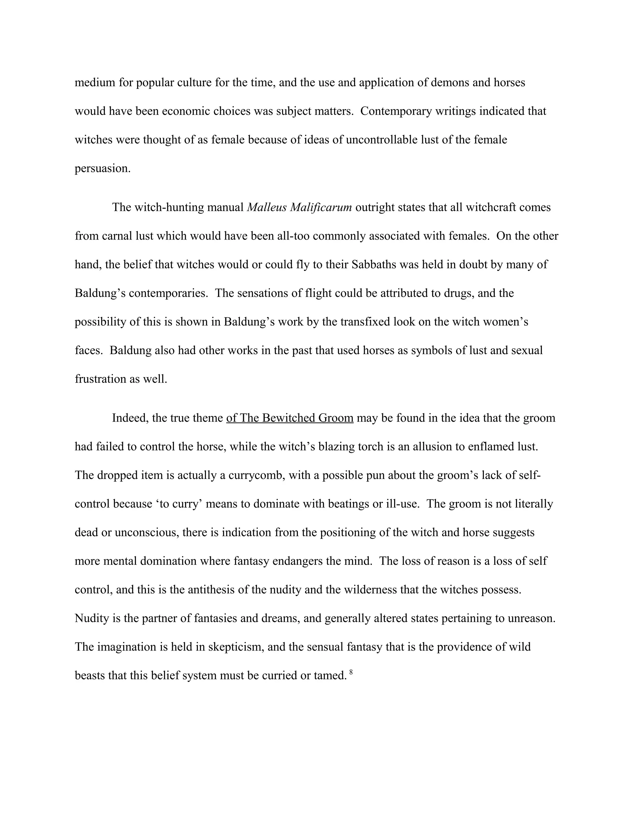 medium for popular culture for the time, and the use and application of demons and horses
would have been economic choices was subject matters. Contemporary writings indicated that
witches were thought of as female because of ideas of uncontrollable lust of the female
persuasion.
The witch-hunting manual Malleus Malificarum outright states that all witchcraft comes
from carnal lust which would have been all-too commonly associated with females. On the other
hand, the belief that witches would or could fly to their Sabbaths was held in doubt by many of
Baldung’s contemporaries. The sensations of flight could be attributed to drugs, and the
possibility of this is shown in Baldung’s work by the transfixed look on the witch women’s
faces. Baldung also had other works in the past that used horses as symbols of lust and sexual
frustration as well.
Indeed, the true theme of The Bewitched Groom may be found in the idea that the groom
had failed to control the horse, while the witch’s blazing torch is an allusion to enflamed lust.
The dropped item is actually a currycomb, with a possible pun about the groom’s lack of self-
control because ‘to curry’ means to dominate with beatings or ill-use. The groom is not literally
dead or unconscious, there is indication from the positioning of the witch and horse suggests
more mental domination where fantasy endangers the mind. The loss of reason is a loss of self
control, and this is the antithesis of the nudity and the wilderness that the witches possess.
Nudity is the partner of fantasies and dreams, and generally altered states pertaining to unreason.
The imagination is held in skepticism, and the sensual fantasy that is the providence of wild
beasts that this belief system must be curried or tamed. 8
 