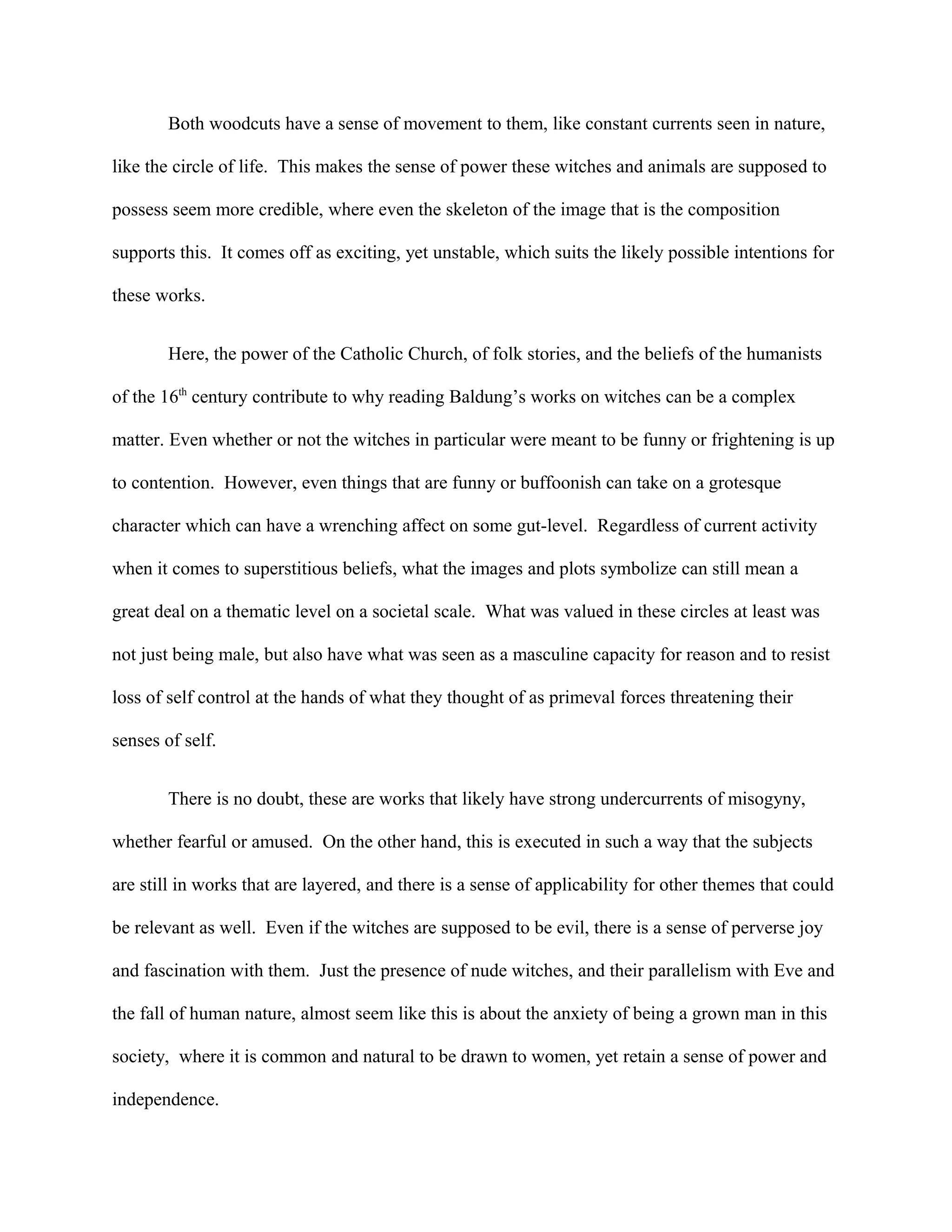 Both woodcuts have a sense of movement to them, like constant currents seen in nature,
like the circle of life. This makes the sense of power these witches and animals are supposed to
possess seem more credible, where even the skeleton of the image that is the composition
supports this. It comes off as exciting, yet unstable, which suits the likely possible intentions for
these works.
Here, the power of the Catholic Church, of folk stories, and the beliefs of the humanists
of the 16th
century contribute to why reading Baldung’s works on witches can be a complex
matter. Even whether or not the witches in particular were meant to be funny or frightening is up
to contention. However, even things that are funny or buffoonish can take on a grotesque
character which can have a wrenching affect on some gut-level. Regardless of current activity
when it comes to superstitious beliefs, what the images and plots symbolize can still mean a
great deal on a thematic level on a societal scale. What was valued in these circles at least was
not just being male, but also have what was seen as a masculine capacity for reason and to resist
loss of self control at the hands of what they thought of as primeval forces threatening their
senses of self.
There is no doubt, these are works that likely have strong undercurrents of misogyny,
whether fearful or amused. On the other hand, this is executed in such a way that the subjects
are still in works that are layered, and there is a sense of applicability for other themes that could
be relevant as well. Even if the witches are supposed to be evil, there is a sense of perverse joy
and fascination with them. Just the presence of nude witches, and their parallelism with Eve and
the fall of human nature, almost seem like this is about the anxiety of being a grown man in this
society, where it is common and natural to be drawn to women, yet retain a sense of power and
independence.
 