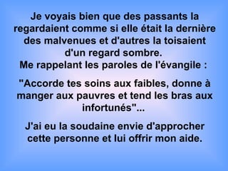Je voyais bien que des passants la
regardaient comme si elle était la dernière
des malvenues et d'autres la toisaient
d'un regard sombre.
Me rappelant les paroles de l'évangile :
"Accorde tes soins aux faibles, donne à
manger aux pauvres et tend les bras aux
infortunés"...
J'ai eu la soudaine envie d'approcher
cette personne et lui offrir mon aide.
 