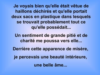 Je voyais bien qu'elle était vêtue de
haillons déchirés et qu'elle portait
deux sacs en plastique dans lesquels
se trouvait probablement tout ce
qu'elle possédait...
Un sentiment de grande pitié et de
charité me poussa vers elle...
Derrière cette apparence de misère,
je percevais une beauté intérieure,
une belle âme...
 