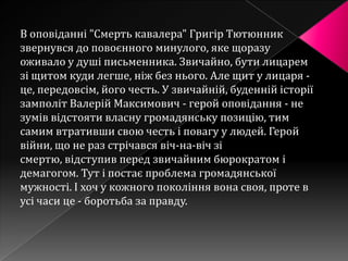 В оповіданні "Смерть кавалера" Григір Тютюнник
звернувся до повоєнного минулого, яке щоразу
оживало у душі письменника. Звичайно, бути лицарем
зі щитом куди легше, ніж без нього. Але щит у лицаря -
це, передовсім, його честь. У звичайній, буденній історії
замполіт Валерій Максимович - герой оповідання - не
зумів відстояти власну громадянську позицію, тим
самим втративши свою честь і повагу у людей. Герой
війни, що не раз стрічався віч-на-віч зі
смертю, відступив перед звичайним бюрократом і
демагогом. Тут і постає проблема громадянської
мужності. І хоч у кожного покоління вона своя, проте в
усі часи це - боротьба за правду.
 