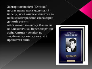 Зі сторінок повісті "Климко"
постає перед нами маленький
борець, який життям заплатив за
високе благородство свого серця -
допоміг утекти
військовополоненому. Фашисти
вбили хлопчика. Передсмертний
зойк Климка - реквієм по
загубленому юному життю і
прокляття війні.
 