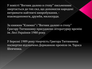 У повісті "Вогник далеко в степу" письменник
звертається до тих сил, що допомогли народові
витримати найтяжчі випробування, -
взаємодопомоги, дружби, милосердя.

За книжки "Климко" і "Вогник далеко в степу"
Григору Тютюннику присуджено літературну премію
ім. Лесі Українки 1980 року.

У березні 1989 року творчість Григора Тютюнника
посмертно відзначено Державною премією ім. Тараса
Шевченка.
 