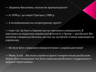 — Людмило Василівно, скільки ви прожили разом?

— Із 1958 р. і до смерті Григора у 1980 р.

— А познайомилися на літературному ґрунті?

— Саме так. Це було в Харкові під час навчання в університеті. Я
навчалася на відділенні української філології, а Григір — російської. Він
спочатку говорив російською, але під час зустрічей зі мною переходив на
українську.

— Ви були його «першими університетами» з української мови?

— Може, й так… Він після служби на флоті говорив тільки російською.
Перше його оповідання теж було написане російською і надруковане в
журналі «Крестьянка».
 