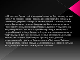 — Ці джерела були в селі. Ми щороку їздили на Полтавщину до моєї
мами. А до своєї він навіть і двічі на рік вибирався. Він пірнав у ці
святі мовні джерела і записував, запам’ятовував їх такими, якими
вони є. Із простими словами, із суржиком, із висловами, яких до
Григора ніхто ніколи не використовував. Дуже йому подобалося у
нас у Мануйлівці. Село Козельщанського району, в якому жив і
творив Горький, де існує його музей, дуже прихильно ставилося до
творчих людей. Тут його поважали. Дома, в Шилівці Зіньківського
району, так затишно йому не було. Григору пригадували і
репресованого батька, хоча його згодом реабілітували. Та й сам
Григір декілька місяців одсидів у Божковому під Полтавою за те, що
не відпрацював певного терміну після навчання.
 