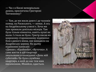 — Чи є в Києві меморіальна
дошка, присвячена Григорові
Тютюннику?

— Там, де ми жили довго і де чоловік
помер, на Раєвського, — немає. А ось
на Андріївському узвозі є. Хоча ми
там прожили декілька місяців. Там
була тільки кімнатка, навіть кухні не
мали. І стола не було. Григір писав на
широкому старовинному підвіконні
біля єдиного вікна, яке виходило на
Андріївську церкву. На цьому
підвіконні написані
«Дивак», «Крайнебо», «Вуточка». А
саме життя в цій квартирі
змальоване в оповіданні «День мій
суботній». Це була службова
квартира, в якій до нас теж жив
письменник, Міняйло, здається.
 