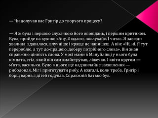 — Чи долучав вас Григір до творчого процесу?

— Я ж була і першою слухачкою його оповідань, і першим критиком.
Бува, прийде на кухню: «Ану, Людасю, послухай». І читає. Я завжди
хвалила: здавалося, влучніше і краще не напишеш. А він: «Ні, ні. Я тут
перероблю, а тут до-працюю, доберу потрібного слова». Він знав
справжню цінність слова. У моєї мами в Мануйлівці у нього була
кімната, стіл, який він сам змайстрував, ліжечко. І квіти кругом —
м’ята, васильки. Було в нього ще надзвичайне захоплення —
риболовля. Міг і приготувати рибу. А взагалі, коли треба, Григір і
борщ варив, і дітей годував. Справжній батько був.
 