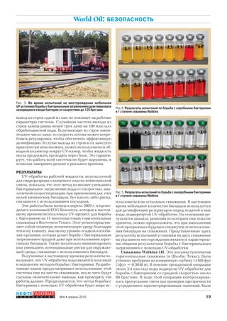 19№4 • апрель 2010
НЕФТЕГАЗОВЫЕ
Т Е Х Н О Л О Г И И
World Oil: БЕЗОПАСНОСТЬ
выход из строя одной из них не повлияет на рабочие
параметры системы. Случайная частота выхода из
строя лампы равна менее трех ламп на 100 млн галл
обрабатываемой воды. Если выходит из строя значи-
тельное число ламп, то скорость потока может потре-
бовать регулировки, чтобы обеспечить эффективную
дезинфекцию. В случае выхода из строя всех ламп (что
практически невозможно), может использоваться об-
водной коллектор вокруг UV-камер, чтобы жидкость
могла продолжать проходить через блок. Это гаранти-
рует, что работа всей системы не будет нарушена, и
позволит завершить ремонт в реальном времени.
РЕЗУЛЬТАТЫ
UV-обработка рабочей жидкости, используемой
для гидроразрыва сланцевого пласта хейнсвилской
свиты, показала, что этот метод позволяет уменьшить
бактериальное загрязнение воды со скоростью, ана-
логичной скорости реакции при применении для этих
целей химических биоцидов, без какого либо риска,
связанного с использованием последних.
Эти работы были начаты в апреле 2009 г. и прово-
дились компанией EOG Resources, которая к настоя-
щему времени использовала UV-процесс для борьбы
с бактериями на 11 многопластовых горизонтальных
скважинах в Восточном Техасе. Этот регион представ-
ляет собой отличную испытательную среду благодаря
теплому климату, высокому уровню осадков и изоби-
лию органики, которая делает борьбу с бактериальным
загрязнением трудной даже при использовании агрес-
сивных биоцидов. Также желательно минимизировать
или уменьшить потенциальные риски для окружаю-
щей среды, связанные с использованием биоцидов.
Полученные к настоящему времени результаты по-
казывают, что UV-обработка воды является полезным
и недорогим методом борьбы с бактериями. Разрабо-
танные планы предусматривают использование этой
системы еще на шести скважинах, после чего будут
сделаны окончательные выводы, как проводить эти
работы дальше. Предполагается, что метод борьбы с
бактериями с помощью UV-обработки будет шире ис-
пользоваться на остальных скважинах. В настоящее
время небольшое количество биоцидов используется
для дезинфекции резервуаров перед подачей в них
воды, подвергнутой UV-обработке. На основании ре-
зультатов анализа, решения по которым еще пока не
приняты, можно предположить, что при выполнении
этой программы в будущем откажутся от использова-
ния биоцидов на скважинах. Представленные здесь
результаты испытаний установки на двух скважинах
на указанном месторождении являются характерны-
ми общими результатами борьбы с бактериальным
загрязнением с помощью UV-обработки.
Скважина Watkins-1H. Это восьмиступенчатая
горизонтальная скважина (в Шелби, Техас), была
успешно пробурена на измеренную глубину 14 888 фут
(1фут = 0,3048 м). В течение трехдневной операции
около 3,4 млн галл воды подвергли UV-обработке для
борьбы с бактериями со средней скоростью около
80 брл/мин. В ходе этой операции контролирова-
лось пропускание света для проверки прозрачности
с усреднением зарегистрированных значений. Была
Рис.4. Результаты испытаний по борьбе с аэробными бактериями
в 1 ступени скважины Watkins
Рис. 5. Результаты испытаний по борьбе с анаэробными бактериями
в 1 ступени скважины Watkins
Рис. 3. Во время испытаний на месторождении мобильная
UV-установкаборьбысбактериальнымзагрязнениемдеактивировала
находящиеся в воде бактерии со скоростями до 120 брл/мин
Copyright ОАО «ЦКБ «БИБКОМ» & ООО «Aгентство Kнига-Cервис»
 