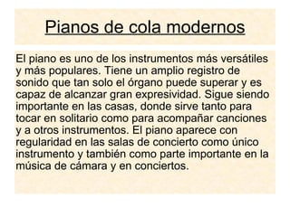 Pianos de cola modernos El piano es uno de los instrumentos más versátiles y más populares. Tiene un amplio registro de sonido que tan solo el órgano puede superar y es capaz de alcanzar gran expresividad. Sigue siendo importante en las casas, donde sirve tanto para tocar en solitario como para acompañar canciones y a otros instrumentos. El piano aparece con regularidad en las salas de concierto como único instrumento y también como parte importante en la música de cámara y en conciertos. 