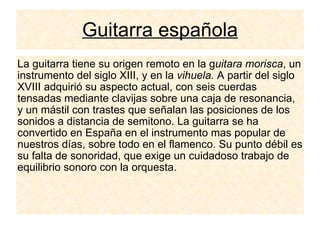 Guitarra española La guitarra tiene su origen remoto en la g uitara morisca , un instrumento del siglo XIII, y en la  vihuela.  A partir del siglo XVIII adquirió su aspecto actual, con seis cuerdas tensadas mediante clavijas sobre una caja de resonancia, y un mástil con trastes que señalan las posiciones de los sonidos a distancia de semitono. La guitarra se ha convertido en España en el instrumento mas popular de nuestros días, sobre todo en el flamenco. Su punto débil es su falta de sonoridad, que exige un cuidadoso trabajo de equilibrio sonoro con la orquesta. 