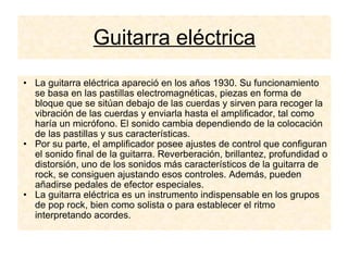 Guitarra eléctrica La guitarra eléctrica apareció en los años 1930. Su funcionamiento se basa en las pastillas electromagnéticas, piezas en forma de bloque que se sitúan debajo de las cuerdas y sirven para recoger la vibración de las cuerdas y enviarla hasta el amplificador, tal como haría un micrófono. El sonido cambia dependiendo de la colocación de las pastillas y sus características. Por su parte, el amplificador posee ajustes de control que configuran el sonido final de la guitarra. Reverberación, brillantez, profundidad o distorsión, uno de los sonidos más característicos de la guitarra de rock, se consiguen ajustando esos controles. Además, pueden añadirse pedales de efector especiales. La guitarra eléctrica es un instrumento indispensable en los grupos de pop rock, bien como solista o para establecer el ritmo interpretando acordes. 