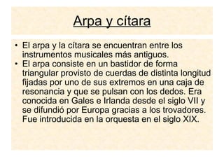 Arpa y cítara El arpa y la cítara se encuentran entre los instrumentos musicales más antiguos.  El arpa consiste en un bastidor de forma triangular provisto de cuerdas de distinta longitud fijadas por uno de sus extremos en una caja de resonancia y que se pulsan con los dedos. Era conocida en Gales e Irlanda desde el siglo VII y se difundió por Europa gracias a los trovadores. Fue introducida en la orquesta en el siglo XIX.  
