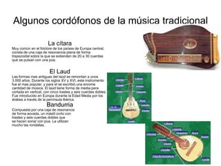 Algunos cordófonos de la música tradicional La cítara Muy común en el folclore de los países de Europa central; consta de una caja de resonancia plana de forma trapezoidal sobre la que se extienden de 20 a 30 cuerdas que se pulsan con una púa. El Laud Las formas mas antiguas del laúd se remontan a unos 3.000 años. Durante los siglos XV y XVI, este instrumento fue el mas popular, y para el se escribió una enrome cantidad de música. El laúd tiene forma de media pera cortada en vertical, con cinco trastes y seis cuerdas dobles. Fue introducido en Europa durante la Edad Media por los árabes a través de la península Ibérica. Bandurria Compuesta por una caja de resonancia de forma aovada, un mástil corto con  trastes y seis cuerdas dobles que  se hacen sonar con púa. La utilizan  mucho las rondallas. 