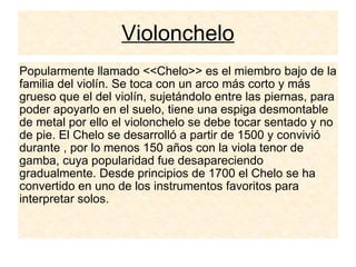 Violonchelo Popularmente llamado <<Chelo>> es el miembro bajo de la familia del violín. Se toca con un arco más corto y más grueso que el del violín, sujetándolo entre las piernas, para poder apoyarlo en el suelo, tiene una espiga desmontable de metal por ello el violonchelo se debe tocar sentado y no de pie. El Chelo se desarrolló a partir de 1500 y convivió durante , por lo menos 150 años con la viola tenor de gamba, cuya popularidad fue desapareciendo gradualmente. Desde principios de 1700 el Chelo se ha convertido en uno de los instrumentos favoritos para interpretar solos. 