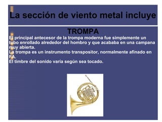 La sección de viento metal incluye   TROMPA El principal antecesor de la trompa moderna fue simplemente un tubo enrollado alrededor del hombro y que acababa en una campana muy abierta.  La trompa es un instrumento transpositor, normalmente afinado en FA.  El timbre del sonido varía según sea tocado. 