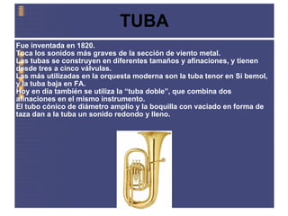 TUBA Fue inventada en 1820.   Toca los sonidos más graves de la sección de viento metal. Las tubas se construyen en diferentes tamaños y afinaciones, y tienen desde tres a cinco válvulas. Las más utilizadas en la orquesta moderna son la tuba tenor en Si bemol, y la tuba baja en FA. Hoy en día también se utiliza la “tuba doble”, que combina dos afinaciones en el mismo instrumento. El tubo cónico de diámetro amplio y la boquilla con vaciado en forma de taza dan a la tuba un sonido redondo y lleno. 