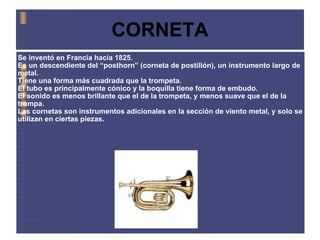 CORNETA Se inventó en Francia hacia 1825. Es un descendiente del “posthorn” (corneta de postillón), un instrumento largo de metal. Tiene una forma más cuadrada que la trompeta. El tubo es principalmente cónico y la boquilla tiene forma de embudo. El sonido es menos brillante que el de la trompeta, y menos suave que el de la trompa. Las cornetas son instrumentos adicionales en la sección de viento metal, y solo se utilizan en ciertas piezas. 