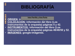 BIBLIOGRAFÍA ORIGEN:  información de wikipedia. COLOCACIÓN:  información del libro (Los instrumentos de la orquesta) páginas 5 y 42. INSTRUMENTOS:  información del libro (Los instrumentos de la orquesta) páginas 46/48/50 y 52. IMÁGENES:  google-imágenes. Inés Parrilla y Ana Porto 