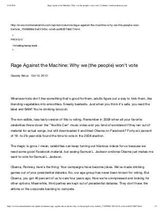 8/18/2016 Rage Against the Machine: Why we (the people) won't vote | Columns | montanakaimin.com
http://www.montanakaimin.com/opinion/columns/rage-against-the-machine-why-we-the-people-won-t/article_7049898d-9e2f-545c-a1e6-ac6fc6f7db07.html 1/3
http://www.montanakaimin.com/opinion/columns/rage-against-the-machine-why-we-the-people-won-
t/article_7049898d-9e2f-545c-a1e6-ac6fc6f7db07.html


Rage Against the Machine: Why we (the people) won't vote
Cassidy Belus Oct 10, 2012
PREVIOUS
I'm taking tranny back
 
Whenever kids don't like something that's good for them, adults ﬁgure out a way to trick them, like
blending vegetables into smoothies. Sneaky bastards. Just when you think it's safe, you read the
label and BAM! You're drinking broccoli.
The non-edible, less tasty version of this is voting. Remember in 2008 when all your favorite
celebrities threw down the "Yes We Can" music video and you kind of wondered if they ran out of
material for actual songs, but still downloaded it and liked Obama on Facebook? Forty-six percent
of 18- to 29-year-olds found the time to vote in the 2008 election.  
The magic is gone. I mean, celebrities can keep turning out hilarious videos for us because we
need some good Facebook material, but seeing Samuel L. Jackson endorse Obama just makes me
want to vote for Samuel L. Jackson. 
Obama, Romney, here's the thing: Your campaigns have become jokes. We've made drinking
games out of your presidential debates. No, our age group has never been known for voting. But
Obama, you got 46 percent of us to care four years ago. Now we're unimpressed and looking for
other options. Meanwhile, third parties are kept out of presidential debates. They don't have the
airtime or the corporate backing to compete.
 