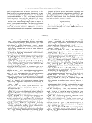 EL PERFIL NEUROPSICOLÓGICO EN LA ESCLEROSIS MÚLTIPLE                                                                 5

blemas necesarias para lograr un objetivo, la planeación, la flexi-            la naturaleza de cada una de estas alteraciones es fundamental para
bilidad mental y el razonamiento abstracto. Sin embargo, no todos              el diseño y la implementación de programas de rehabilitación neu-
los componentes de la función ejecutiva parecen estar afectados de             ropsicológica adaptados a las necesidades específicas de esta pobla-
la misma forma (Foong et al., 1997), lo cual podría sugerir la im-             ción, lo cual es precisamente lo que en la actualidad se está empe-
plicación de factores relacionados con la progresión de la enfer-              zando a desarrollar con excelentes resultados.
medad, la alteración neuropatológica subyacente y su localización.
    En conclusión, el perfil neuropsicológico global del grupo de su-                                      Agradecimientos
jetos con EM evaluados correspondió al de un grupo con alteracio-
nes cognitivas en funciones ejecutivas, en la velocidad de procesa-              Esta investigación fue posible gracias al apoyo recibido por el
miento de la información, en memoria, en habilidades visoespaciales            National Institute of Health Grant Number: HD007522 y Henry H.
y en procesos atencionales. Cabe destacar que el estudio detallado de          Kessler Foundation.




                                                                        Referencias


Amato, M.P., Ponziani, G., Pracucci, G., Bracco, L., Siracusa, G., y Ama-      De Sonneville, L.M.J., Borninga, J.B., Reiling, I.E.W., Lazeron, R.H.C.,
   ducci, L. (1995). Cognitive impairment in early-onset multiple sclero-          Ader, H.J., y Polman, C.H. (2002). Information processing characteris-
   sis. Pattern, predictors and impact on everyday life in a 4-year follow-        tics in subtypes of multiple sclerosis. Neuropsychologia, 40, 1751-65.
   up. Archives of Neurology, 52, 168-72.                                      Drake, M.A., Allegri, R.F., y Carra, A. (2002). Language abnormalities in
Arango-Lasprilla, J.C., Rogers, H., Lengenfelder, J., DeLuca, J., Moreno,          patients with multiple sclerosis. Neurologia, 17, 12-6.
   S., y Lopera, F. (2006). Cortical and subcortical diseases: Do true neu-    Feinstein, A. (2004). The neuropsychiatry of multiple sclerosis. Canadian
   ropsychological differences exist? Archives of Clinical Neuropsycho-            Journal of Psychiatry, 49, 157-63.
   logy, 21, 29-40.                                                            Foley, F., LaRocca, N., Sandres, A., y Zemon, V. (2001). Rehabilitation of
Arnett, P.A. (2004). Speed of presentation influences story recall in colle-       intimacy and sexual dysfunction in couples with multiple sclerosis.
   ge students and persons with multiple sclerosis. Archives of Clinical           Multiple Sclerosis, 7, 417-21.
   Neuropsychology, 19, 507-23.                                                Foong, J., Rozewicz, L., Quaghebeur, G., Davie, C.A., Kartsounis, L.D.,
Arnett, P.A., Rao, S.M., Bernardin, L., Grafman, J., Yetkin, F.Z., y Lobeck,       Thompson., A.J., et al. (1997). Executive function in multiple sclerosis.
   L. (1994). Relationship between frontal lobe lesions and Wisconsin              The role of frontal lobe pathology. Brain, 120, 15-26.
   Card Sorting Test performance in patients with multiple sclerosis. Neu-     Friend, K.B., Rabin, B.M., Groninger, L., Deluty, R.H., Bever, C., y Grat-
   rology, 44, 420-5.                                                              tan, L. (1999). Language function in patients with multiple sclerosis.
Arnett, P.A., Rao, S.M., Grafman, J., Bernardin, L., Luchetta, T., Binder,         The Clinical Neuropsychology, 13, 78-94.
   J.R., y Lobeck, L. (1997). Executive functions in multiple sclerosis: An    Golden, C.J. (1978). Stroop Color and Word Test. Chicago, IL: Stoelting.
   analysis of temporal ordering, semantic encoding and planning abili-        Heaton, R., Chelune, G., Talley, J., Kay, G., y Curtiss, G. (1993). Wiscon-
   ties. Neuropsychology, 11, 535-44.                                              sin Card Sorting Test Manual. Odessa, Florida: Psychological Assess-
Barbizet, J., & Cany, E. (1968). Clinical and psychometrical study of a pa-        ment Resources.
   tient with memory disturbances. International Journal of Neurology, 7,      Janculjak, D., Mubrin, Z., Brinar, V., y Spilich, G. (2002). Changes of at-
   44-54.                                                                          tention and memory in a group of patients with multiple sclerosis. Cli-
Beatty, P.A., y Gange, J.J. (1977). Neuropsychological aspects of multiple         nical Neurology and Neurosurgery, 104, 221-7.
   sclerosis. Journal of Nervous and Mental Disease, 164, 42-50.               Jansen, D.A., y Cimprich, B. (1994). Attentional impairment in persons
Beatty, W.W. (1993). Memory and «frontal lobe» dysfunction in multiple             with multiple sclerosis. Journal of Neuroscience Nursing, 26, 95-102.
   sclerosis. Journal of the Neurological Sciences, 115, 38-41.                Krupp, L.B., Álvarez, L.A., LaRocca, N.G., y Sheinberg, L.C. (1998). Fa-
Beatty, W.W., y Monson, N. (1989). Lexical processing in Parkinson’s di-           tigue in multiple sclerosis. Archives of Neurology, 45, 435-7.
   sease and multiple sclerosis. Journal of Geriatrics and Psychiatry Neu-     Krupp, L.B., Sliwinski, M., Masur, D.M., Friedberg, F., y Coyle, P.K.
   rology, 2, 145-52.                                                              (1994). Cognitive functioning and depression in patients with chronic
Beatty, W.W., y Monson, N. (1996). Problem solving by patients with mul-           fatigue syndrome and multiple sclerosis. Archives of Neurology, 51,
   tiple sclerosis: Comparison of performance on the Wisconsin and Cali-           705-10.
   fornia Card Sorting Tests. Journal of International Neuropsychological      Kujala, P., Portin, R., Revonsou, A., y Ruutianen, J. (1995). Attention re-
   Society, 2: 134-40.                                                             lated performance in two cognitively different subgroups of patients
Benton, A.L., Sivan, A.B., y Hamsher, K. (1994). Contributions to neu-             with multiple sclerosis. Journal of Neurology Neurosurgery and Psy-
   ropsychological assessment. A clinical manual (2nd ed). New York:               chiatry, 59, 77-82.
   Oxford University Press.                                                    Leary, S.M., y Thompson, A.J. (2000). Current management of multiple
Boringa, J.B., Lazeron, R.H., Reuling, I.E., Ader, H.J., Pfennings, L., Lin-       sclerosis. International Journal of Clinical Practice, 54, 161-9.
   deboom, J., et al. (2001). The brief repeatable battery of neuropsycho-     Paul, R.H., Beatty, W.W., Schneider, R., Blanco, C., y Hames, K. (1998).
   logical tests: Normative values allow application in multiple sclerosis         Impairments of attention in individuals with multiple sclerosis. Multi-
   clinical practice. Multiple Sclerosis, 7, 263-7.                                ple Sclerosis, 4, 433-9.
Buschke, H., y Fuld, P.A. (1974). Evaluating storage, retention and retrie-    Rao, S.M. (2004). Cognitive function in patients with multiple sclerosis:
   val in disordered memory and learning. Neurology, 24, 1019-25.                  Impairment and treatment. Int MS Care, 1, 9-22.
DeLuca, J., Barbieri-Berger, S., y Johnson, S.K. (1994). The nature of me-     Rao, S.M. (1986). Neuropsychology of multiple sclerosis: A critical re-
   mory impairments in multiple sclerosis: Acquisition versus retrieval.           view. Journal of Clinical and Experimental Neuropsychology, 8, 503-
   Journal of Clinical and Experimental Neuropsychology, 16, 183-9.                42.
DeLuca, J., Chelune, G.J., Tulsky, D.S., Lengenfelder, J., y Chiaravalloti,    Santiago, O., Guardia, R., y Arbizu, T. (2006). Neuropsicología de los pa-
   N.D. (2004). Is speed of processing or working memory the primary in-           cientes con esclerosis múltiple remitente recurrente con discapacidad
   formation processing deficit in multiple sclerosis? Journal of Clinical         leve. Psicothema, 18(1), 84-87.
   and Experimental Neuropsychology, 26, 550-62.                               Sanz de la Torre, J.C., y Pérez-Ríos, M. (2000). Neuropsychological evalua-
DeLuca, J., Gaudino, E.A., Diamond, B.J., Christodoulou, C., y Engel,              tion in a case of multiple sclerosis. Revista de Neurología, 30, 1.161-5.
   R.A. (1998). Acquisition and storage deficits in multiple sclerosis.        Shallice, T. (1982). Specific impairments of planning. Phil Trans R Soc
   Journal of Clinical and Experimental Neuropsychology, 20, 376-90.               Lond; 298, 199-209.
 