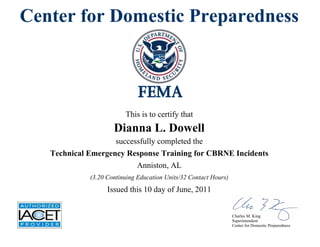 Center for Domestic Preparedness
This is to certify that
Dianna L. Dowell
successfully completed the
Technical Emergency Response Training for CBRNE Incidents
Issued this 10 day of June, 2011
Anniston, AL
(3.20 Continuing Education Units/32 Contact Hours)
Charles M. King
Superintendent
Center for Domestic Preparedness
 