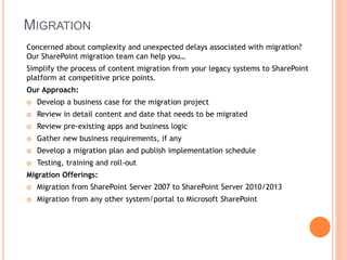 MIGRATION
Concerned about complexity and unexpected delays associated with migration?
Our SharePoint migration team can help you…
Simplify the process of content migration from your legacy systems to SharePoint
platform at competitive price points.
Our Approach:
 Develop a business case for the migration project
 Review in detail content and date that needs to be migrated
 Review pre-existing apps and business logic
 Gather new business requirements, if any
 Develop a migration plan and publish implementation schedule
 Testing, training and roll-out
Migration Offerings:
 Migration from SharePoint Server 2007 to SharePoint Server 2010/2013
 Migration from any other system/portal to Microsoft SharePoint
 