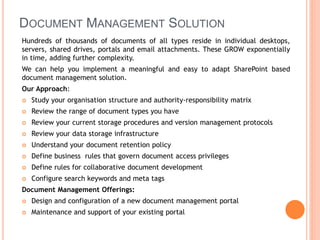 DOCUMENT MANAGEMENT SOLUTION
Hundreds of thousands of documents of all types reside in individual desktops,
servers, shared drives, portals and email attachments. These GROW exponentially
in time, adding further complexity.
We can help you implement a meaningful and easy to adapt SharePoint based
document management solution.
Our Approach:
 Study your organisation structure and authority-responsibility matrix
 Review the range of document types you have
 Review your current storage procedures and version management protocols
 Review your data storage infrastructure
 Understand your document retention policy
 Define business rules that govern document access privileges
 Define rules for collaborative document development
 Configure search keywords and meta tags
Document Management Offerings:
 Design and configuration of a new document management portal
 Maintenance and support of your existing portal
 