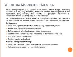 WORKFLOW MANAGEMENT SOLUTION
Be it a change request (CR), approval of an invoice, interim budget, marketing
collateral or a HR policy document, there is an inherent approval process in any
organisation. Size, diversity, data security, and geographic distribution of
stakeholders defines the complexity of these processes.
We can help develop automated workflow management solutions that can make
the entire review and approval process highly structured, systematic and foolproof.
Our Approach:
 Study your organisation structure and authority-responsibility matrix
 Review existing approval business processes
 Define approval-rejection business rules and exceptions
 Use SharePoint standard business rule library or develop new rule-base
 Configure rules and map users
 Testing, training and roll-out
Workflow Management Offerings:
 Design and configuration of a new workflow management solution
 Maintenance and support of your existing solution
 