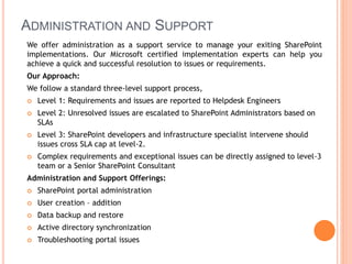 ADMINISTRATION AND SUPPORT
We offer administration as a support service to manage your exiting SharePoint
implementations. Our Microsoft certified implementation experts can help you
achieve a quick and successful resolution to issues or requirements.
Our Approach:
We follow a standard three-level support process,
 Level 1: Requirements and issues are reported to Helpdesk Engineers
 Level 2: Unresolved issues are escalated to SharePoint Administrators based on
SLAs
 Level 3: SharePoint developers and infrastructure specialist intervene should
issues cross SLA cap at level-2.
 Complex requirements and exceptional issues can be directly assigned to level-3
team or a Senior SharePoint Consultant
Administration and Support Offerings:
 SharePoint portal administration
 User creation – addition
 Data backup and restore
 Active directory synchronization
 Troubleshooting portal issues
 