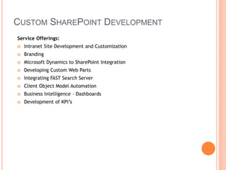 CUSTOM SHAREPOINT DEVELOPMENT
Service Offerings:
 Intranet Site Development and Customization
 Branding
 Microsoft Dynamics to SharePoint Integration
 Developing Custom Web Parts
 Integrating FAST Search Server
 Client Object Model Automation
 Business Intelligence – Dashboards
 Development of KPI’s
 