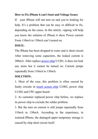 How to Fix iPhone 6 can't boot and Voltage Issues
If your iPhone will not turn on and you’re looking for
help. It’s a problem that can be easy or difficult to fix,
depending on the cause. In this article, vipprog will help
you know the solution of iPhone 6 show Power current
From 110mA to 130mA can’t turned on.
ISSUE:
The iPhone has been dropped in water and is short circuit.
After removing some capacitors, the leaked current is
200mA. After replace power chip U1201, it does not leak
any more but it cannot be turned on. Current jumps
repeatedly from 110mA to 130mA.
SOLUTION:
1. Most of the case, this problem is often caused by
faulty circuits in touch screen chip U2402, power chip
U1202 and CPU upper board.
2. As customer replaced power chip before, we replace
its power chip to exclude the solder problem.
3. But the turn on current is still jumps repeatedly from
110mA to 130mA. According to the experience, in
watered iPhone, the damaged upper temporary storage is
caused by chip short circuit itself.
 