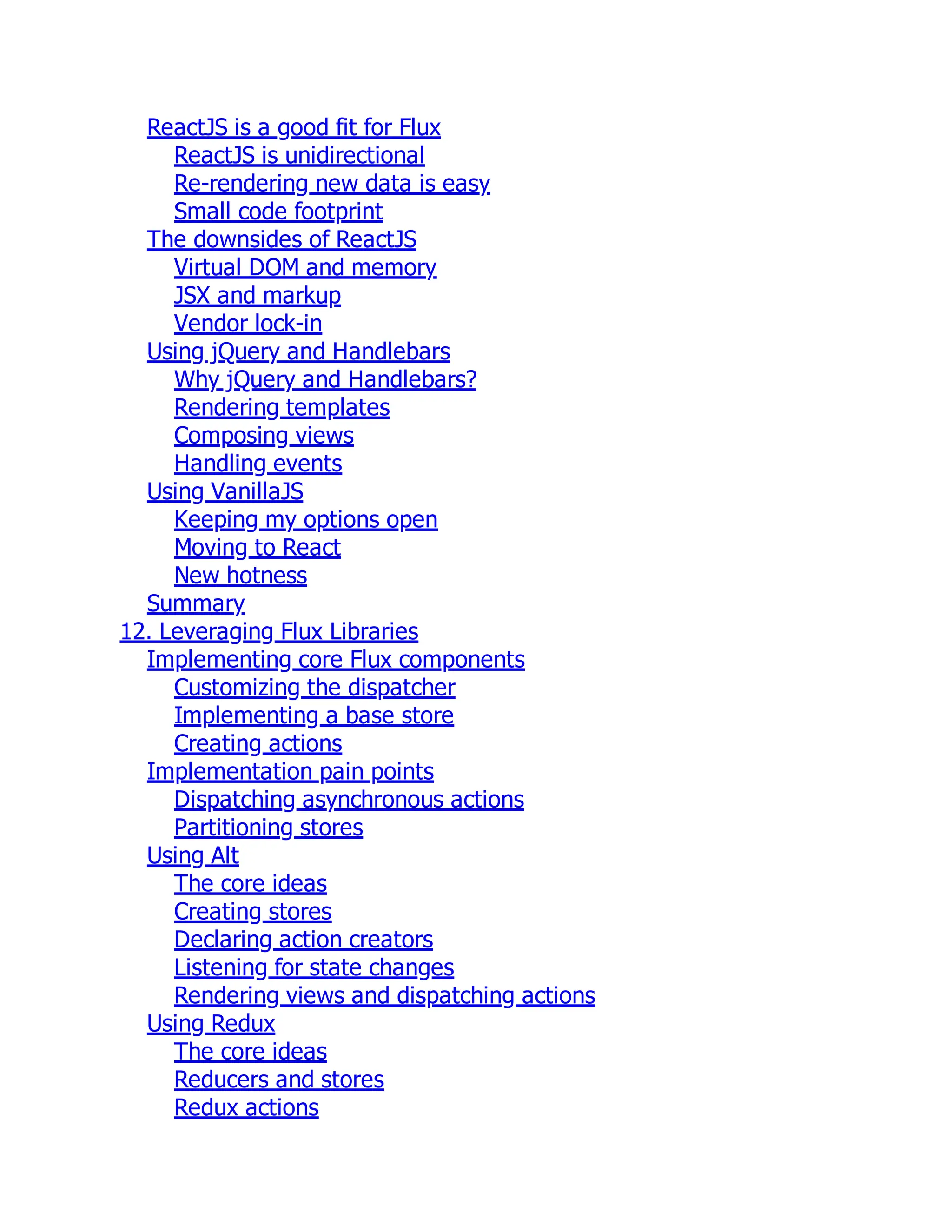 ReactJS is a good fit for Flux
ReactJS is unidirectional
Re-rendering new data is easy
Small code footprint
The downsides of ReactJS
Virtual DOM and memory
JSX and markup
Vendor lock-in
Using jQuery and Handlebars
Why jQuery and Handlebars?
Rendering templates
Composing views
Handling events
Using VanillaJS
Keeping my options open
Moving to React
New hotness
Summary
12. Leveraging Flux Libraries
Implementing core Flux components
Customizing the dispatcher
Implementing a base store
Creating actions
Implementation pain points
Dispatching asynchronous actions
Partitioning stores
Using Alt
The core ideas
Creating stores
Declaring action creators
Listening for state changes
Rendering views and dispatching actions
Using Redux
The core ideas
Reducers and stores
Redux actions
 
