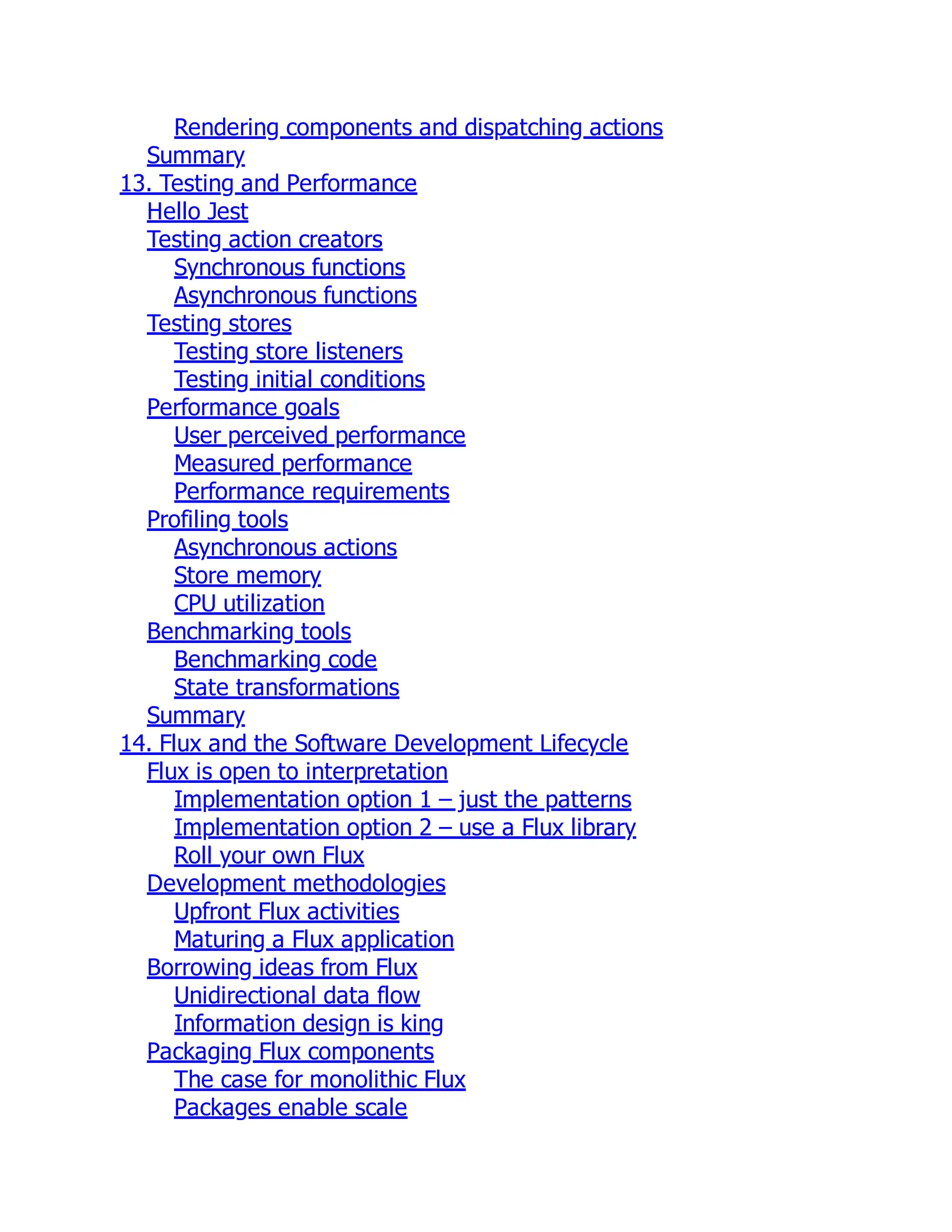 Rendering components and dispatching actions
Summary
13. Testing and Performance
Hello Jest
Testing action creators
Synchronous functions
Asynchronous functions
Testing stores
Testing store listeners
Testing initial conditions
Performance goals
User perceived performance
Measured performance
Performance requirements
Profiling tools
Asynchronous actions
Store memory
CPU utilization
Benchmarking tools
Benchmarking code
State transformations
Summary
14. Flux and the Software Development Lifecycle
Flux is open to interpretation
Implementation option 1 – just the patterns
Implementation option 2 – use a Flux library
Roll your own Flux
Development methodologies
Upfront Flux activities
Maturing a Flux application
Borrowing ideas from Flux
Unidirectional data flow
Information design is king
Packaging Flux components
The case for monolithic Flux
Packages enable scale
 