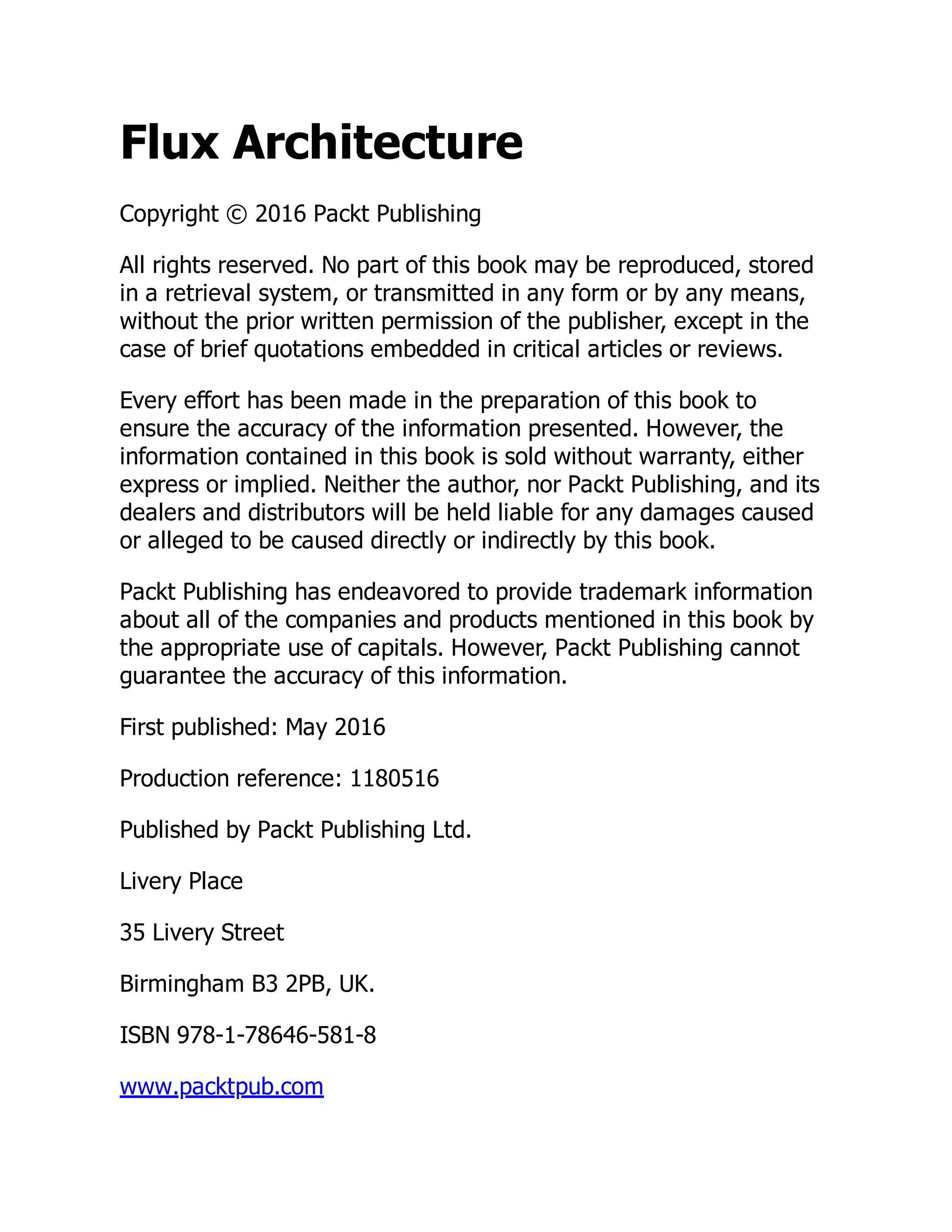 Flux Architecture
Copyright © 2016 Packt Publishing
All rights reserved. No part of this book may be reproduced, stored
in a retrieval system, or transmitted in any form or by any means,
without the prior written permission of the publisher, except in the
case of brief quotations embedded in critical articles or reviews.
Every effort has been made in the preparation of this book to
ensure the accuracy of the information presented. However, the
information contained in this book is sold without warranty, either
express or implied. Neither the author, nor Packt Publishing, and its
dealers and distributors will be held liable for any damages caused
or alleged to be caused directly or indirectly by this book.
Packt Publishing has endeavored to provide trademark information
about all of the companies and products mentioned in this book by
the appropriate use of capitals. However, Packt Publishing cannot
guarantee the accuracy of this information.
First published: May 2016
Production reference: 1180516
Published by Packt Publishing Ltd.
Livery Place
35 Livery Street
Birmingham B3 2PB, UK.
ISBN 978-1-78646-581-8
www.packtpub.com
 